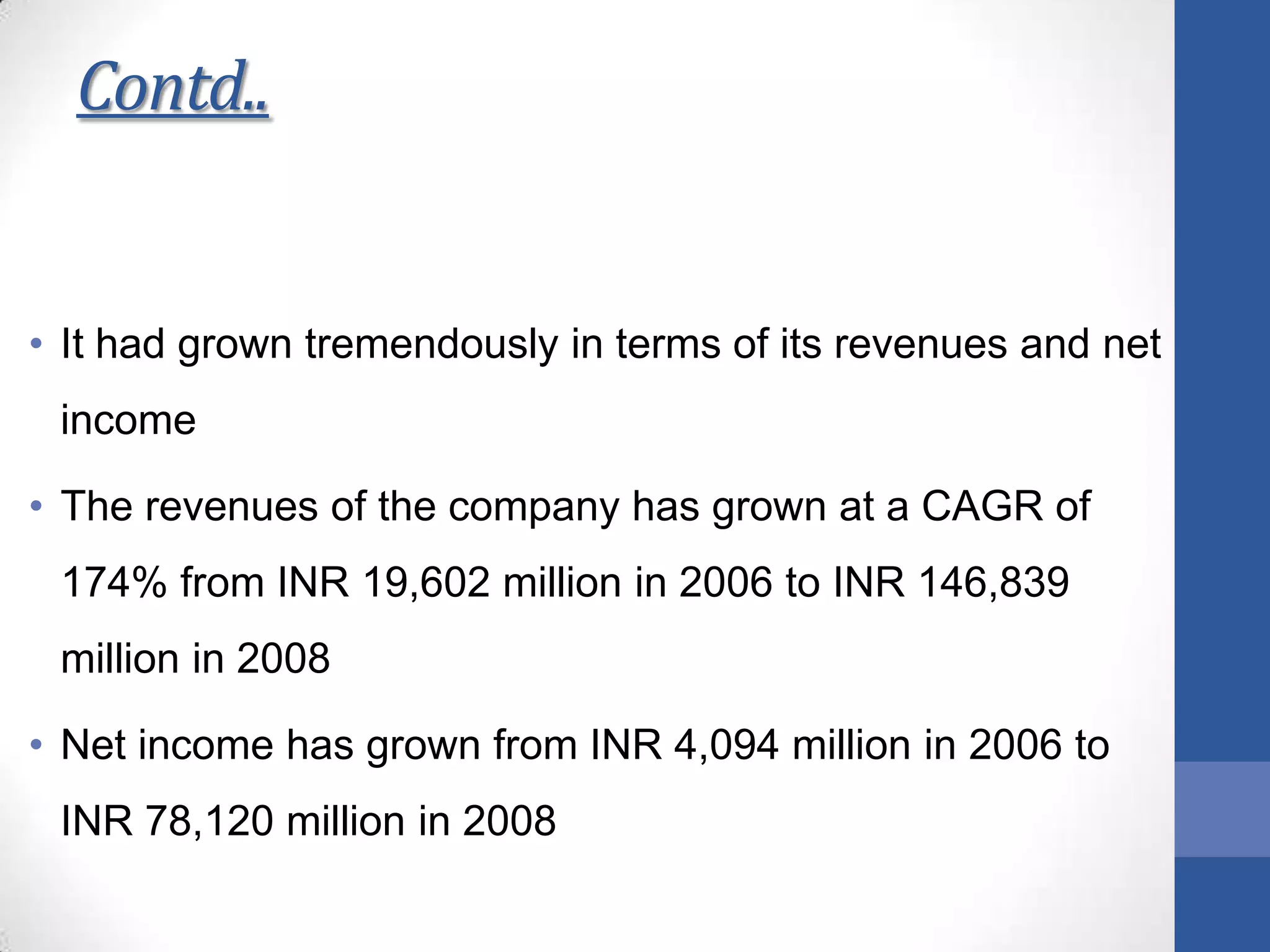 Contd..
• It had grown tremendously in terms of its revenues and net
income
• The revenues of the company has grown at a CAGR of
174% from INR 19,602 million in 2006 to INR 146,839
million in 2008
• Net income has grown from INR 4,094 million in 2006 to
INR 78,120 million in 2008
 