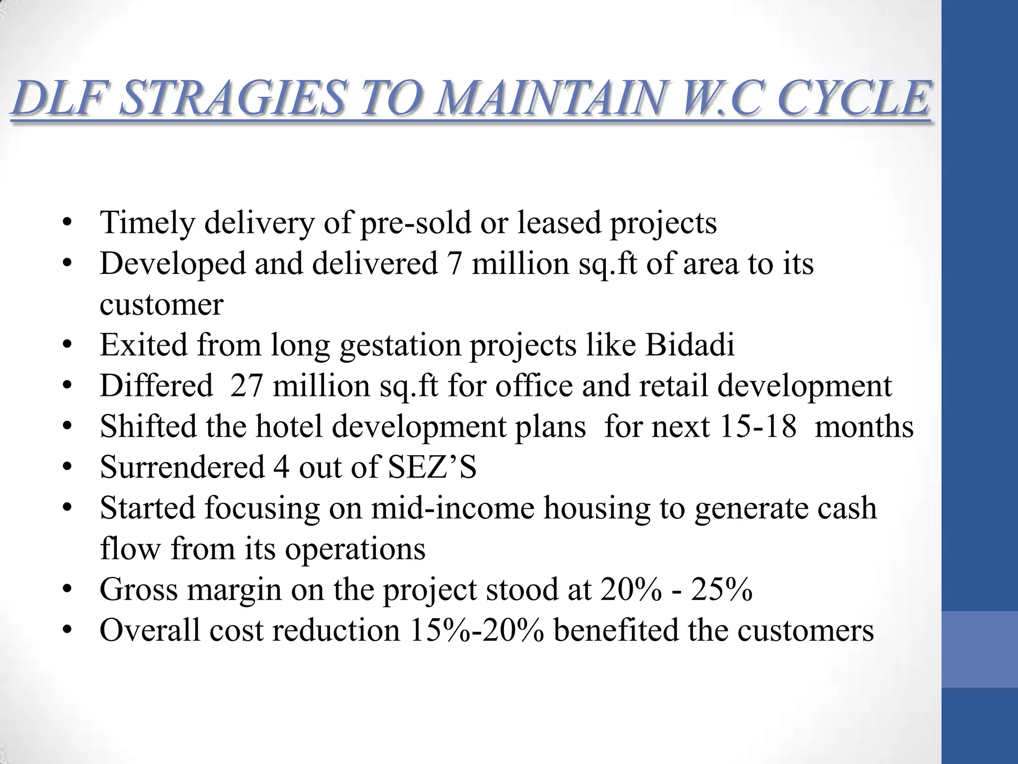 DLF STRAGIES TO MAINTAIN W.C CYCLE
• Timely delivery of pre-sold or leased projects
• Developed and delivered 7 million sq.ft of area to its
customer
• Exited from long gestation projects like Bidadi
• Differed 27 million sq.ft for office and retail development
• Shifted the hotel development plans for next 15-18 months
• Surrendered 4 out of SEZ’S
• Started focusing on mid-income housing to generate cash
flow from its operations
• Gross margin on the project stood at 20% - 25%
• Overall cost reduction 15%-20% benefited the customers
 