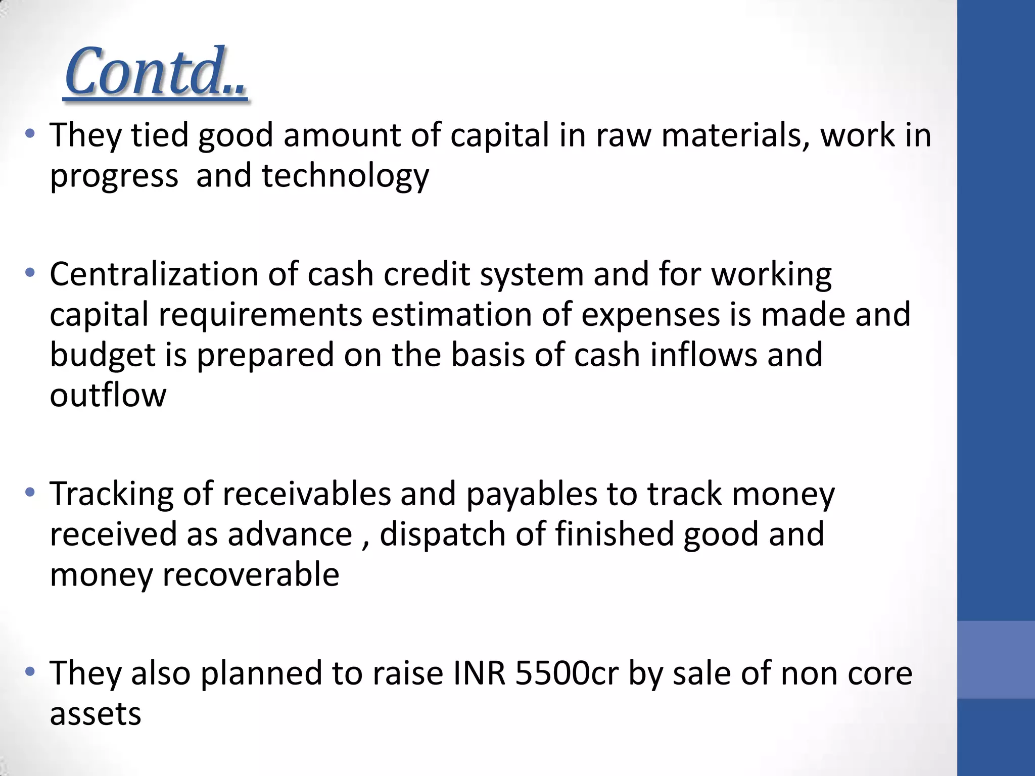 Contd..
• They tied good amount of capital in raw materials, work in
progress and technology
• Centralization of cash credit system and for working
capital requirements estimation of expenses is made and
budget is prepared on the basis of cash inflows and
outflow
• Tracking of receivables and payables to track money
received as advance , dispatch of finished good and
money recoverable
• They also planned to raise INR 5500cr by sale of non core
assets
 
