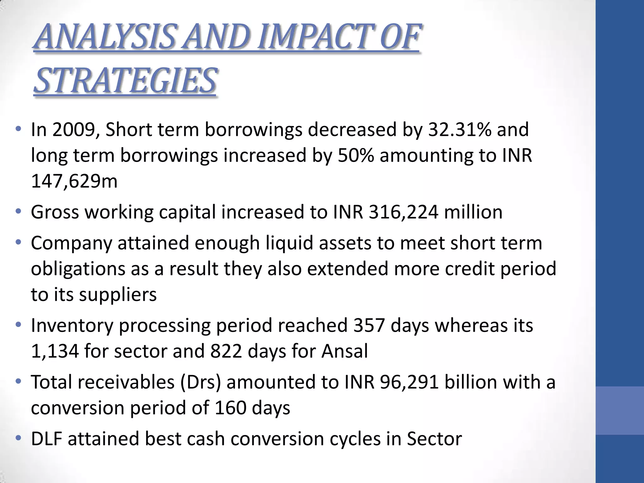 ANALYSIS AND IMPACT OF
STRATEGIES
• In 2009, Short term borrowings decreased by 32.31% and
long term borrowings increased by 50% amounting to INR
147,629m
• Gross working capital increased to INR 316,224 million
• Company attained enough liquid assets to meet short term
obligations as a result they also extended more credit period
to its suppliers
• Inventory processing period reached 357 days whereas its
1,134 for sector and 822 days for Ansal
• Total receivables (Drs) amounted to INR 96,291 billion with a
conversion period of 160 days
• DLF attained best cash conversion cycles in Sector
 