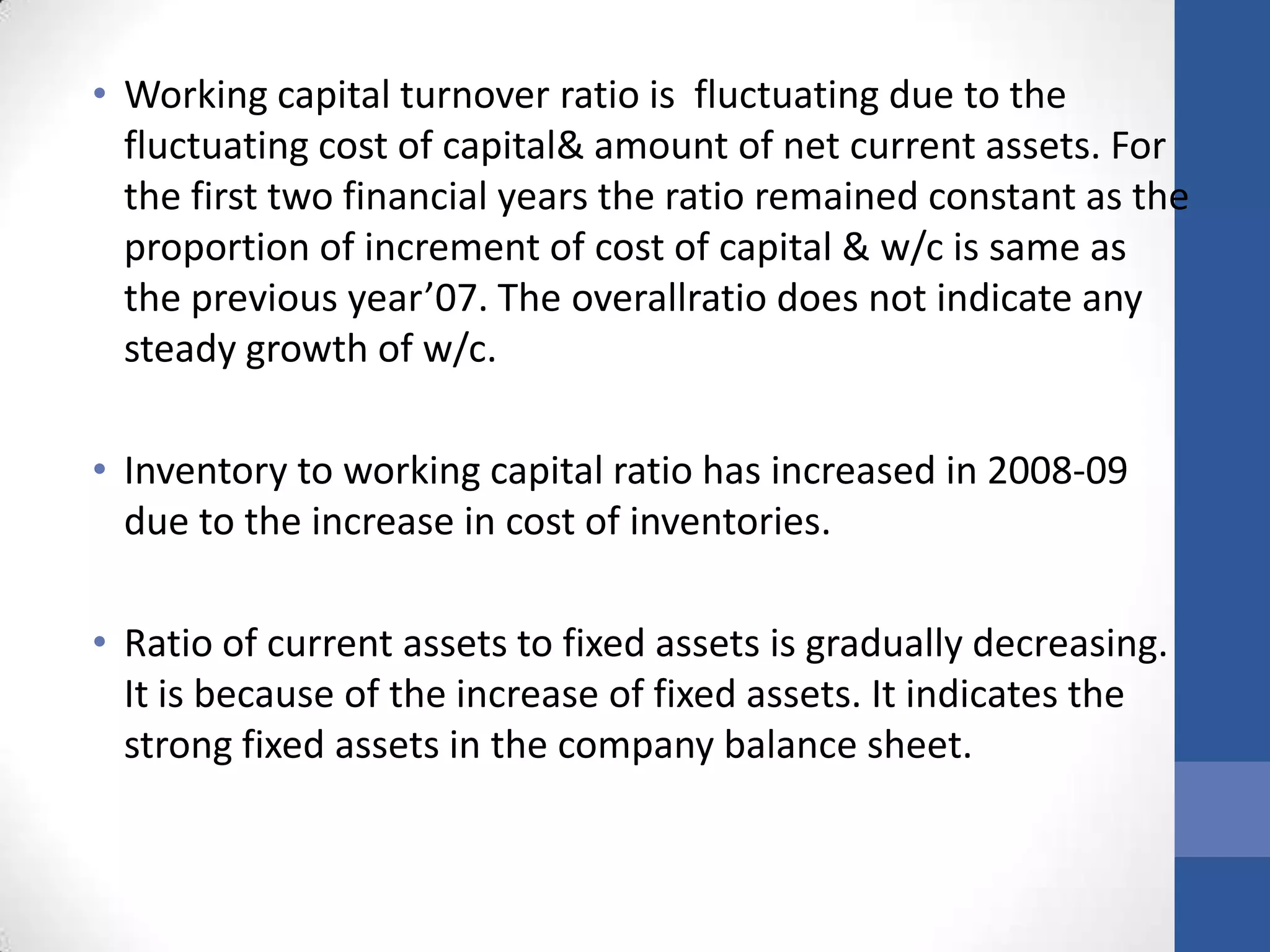 • Working capital turnover ratio is fluctuating due to the
fluctuating cost of capital& amount of net current assets. For
the first two financial years the ratio remained constant as the
proportion of increment of cost of capital & w/c is same as
the previous year’07. The overallratio does not indicate any
steady growth of w/c.
• Inventory to working capital ratio has increased in 2008-09
due to the increase in cost of inventories.
• Ratio of current assets to fixed assets is gradually decreasing.
It is because of the increase of fixed assets. It indicates the
strong fixed assets in the company balance sheet.
 