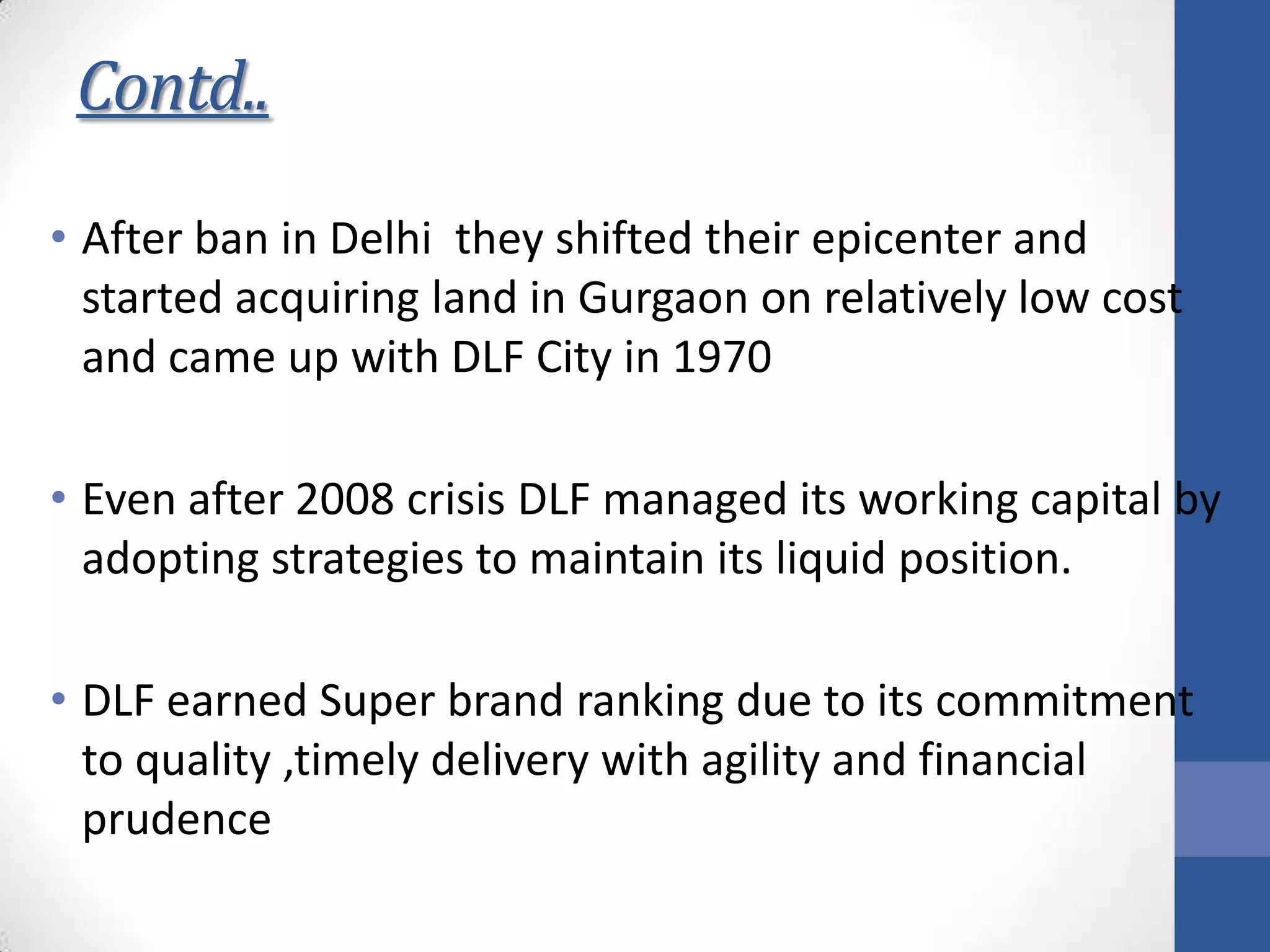 Contd..
• After ban in Delhi they shifted their epicenter and
started acquiring land in Gurgaon on relatively low cost
and came up with DLF City in 1970
• Even after 2008 crisis DLF managed its working capital by
adopting strategies to maintain its liquid position.
• DLF earned Super brand ranking due to its commitment
to quality ,timely delivery with agility and financial
prudence
 