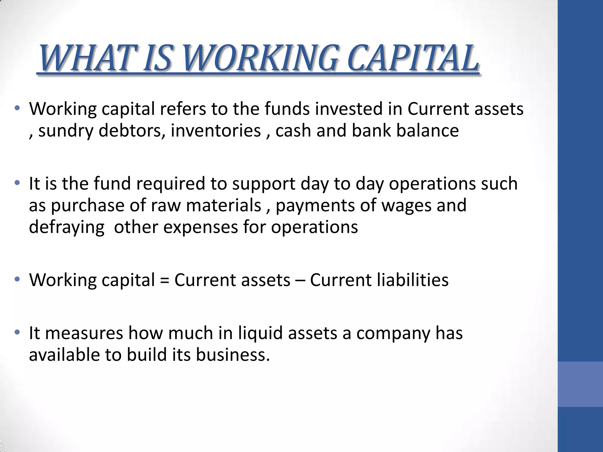 WHAT IS WORKING CAPITAL
• Working capital refers to the funds invested in Current assets
, sundry debtors, inventories , cash and bank balance
• It is the fund required to support day to day operations such
as purchase of raw materials , payments of wages and
defraying other expenses for operations
• Working capital = Current assets – Current liabilities
• It measures how much in liquid assets a company has
available to build its business.
 