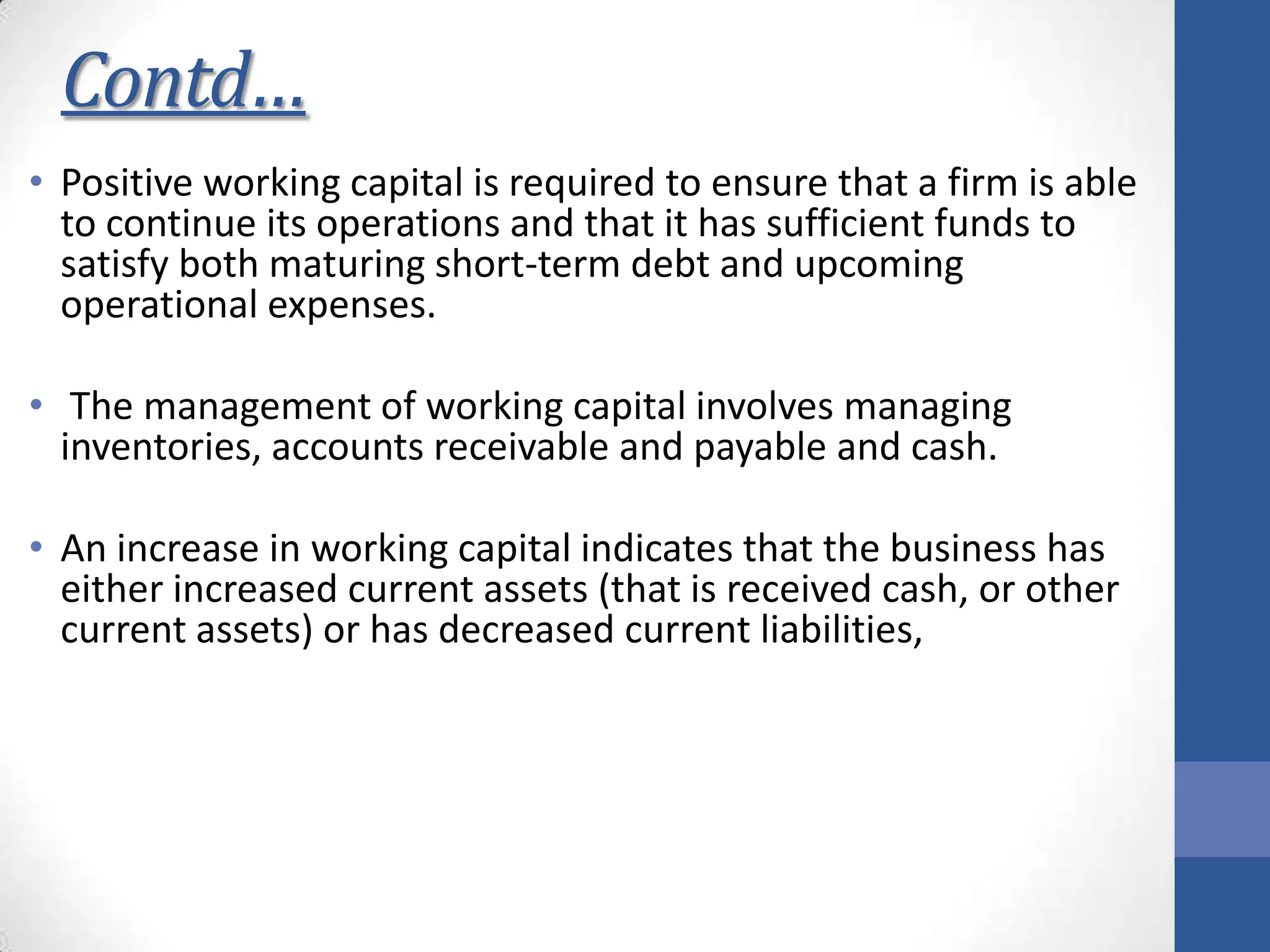 Contd…
• Positive working capital is required to ensure that a firm is able
to continue its operations and that it has sufficient funds to
satisfy both maturing short-term debt and upcoming
operational expenses.
• The management of working capital involves managing
inventories, accounts receivable and payable and cash.
• An increase in working capital indicates that the business has
either increased current assets (that is received cash, or other
current assets) or has decreased current liabilities,
 