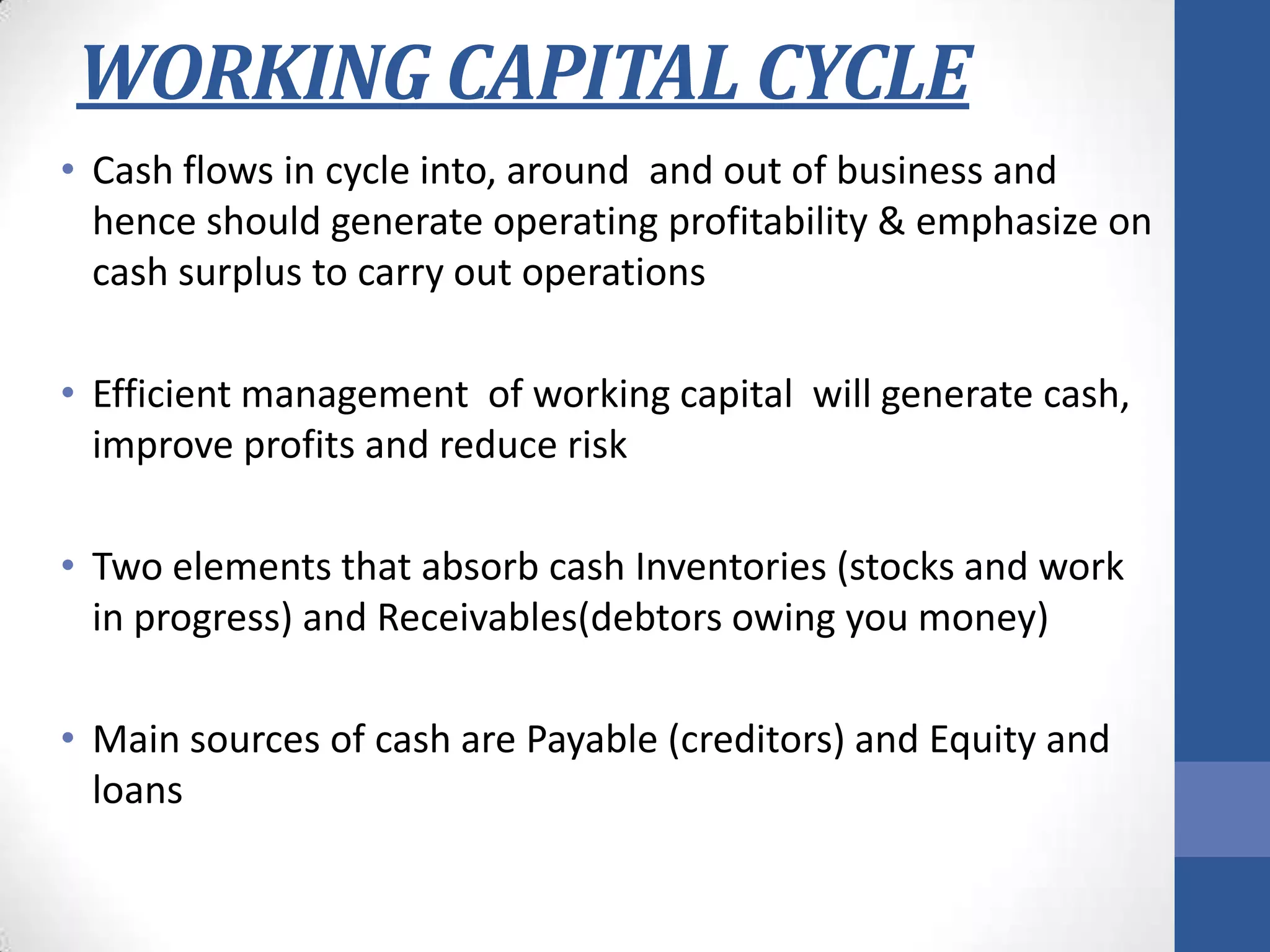 WORKING CAPITAL CYCLE
• Cash flows in cycle into, around and out of business and
hence should generate operating profitability & emphasize on
cash surplus to carry out operations
• Efficient management of working capital will generate cash,
improve profits and reduce risk
• Two elements that absorb cash Inventories (stocks and work
in progress) and Receivables(debtors owing you money)
• Main sources of cash are Payable (creditors) and Equity and
loans
 