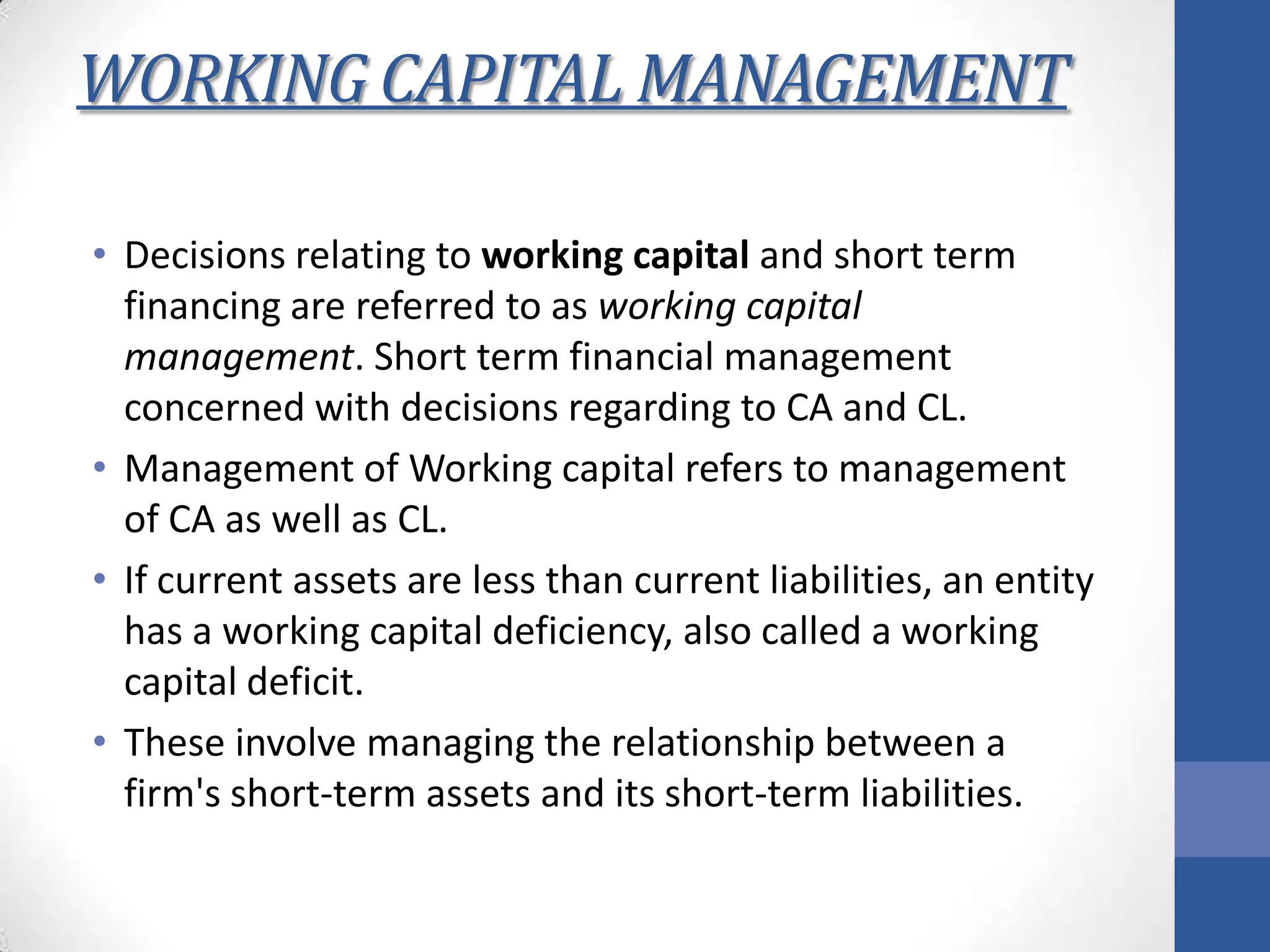 WORKING CAPITAL MANAGEMENT
• Decisions relating to working capital and short term
financing are referred to as working capital
management. Short term financial management
concerned with decisions regarding to CA and CL.
• Management of Working capital refers to management
of CA as well as CL.
• If current assets are less than current liabilities, an entity
has a working capital deficiency, also called a working
capital deficit.
• These involve managing the relationship between a
firm's short-term assets and its short-term liabilities.
 