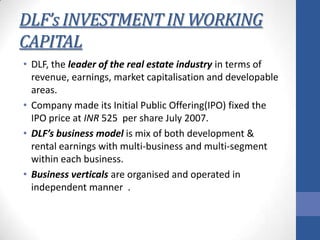 DLF’s INVESTMENT IN WORKING
CAPITAL
• DLF, the leader of the real estate industry in terms of
revenue, earnings, market capitalisation and developable
areas.
• Company made its Initial Public Offering(IPO) fixed the
IPO price at INR 525 per share July 2007.
• DLF’s business model is mix of both development &
rental earnings with multi-business and multi-segment
within each business.
• Business verticals are organised and operated in
independent manner .

 