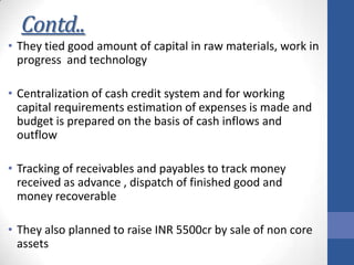 Contd..
• They tied good amount of capital in raw materials, work in
progress and technology

• Centralization of cash credit system and for working
capital requirements estimation of expenses is made and
budget is prepared on the basis of cash inflows and
outflow
• Tracking of receivables and payables to track money
received as advance , dispatch of finished good and
money recoverable
• They also planned to raise INR 5500cr by sale of non core
assets

 