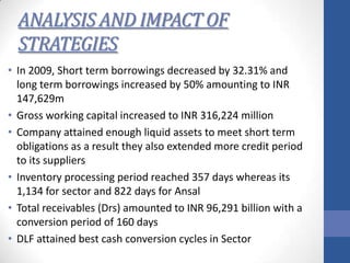 ANALYSIS AND IMPACT OF
STRATEGIES
• In 2009, Short term borrowings decreased by 32.31% and
long term borrowings increased by 50% amounting to INR
147,629m
• Gross working capital increased to INR 316,224 million
• Company attained enough liquid assets to meet short term
obligations as a result they also extended more credit period
to its suppliers
• Inventory processing period reached 357 days whereas its
1,134 for sector and 822 days for Ansal
• Total receivables (Drs) amounted to INR 96,291 billion with a
conversion period of 160 days
• DLF attained best cash conversion cycles in Sector

 