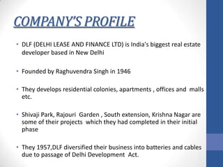 COMPANY’S PROFILE
• DLF (DELHI LEASE AND FINANCE LTD) is India's biggest real estate
developer based in New Delhi
• Founded by Raghuvendra Singh in 1946
• They develops residential colonies, apartments , offices and malls
etc.
• Shivaji Park, Rajouri Garden , South extension, Krishna Nagar are
some of their projects which they had completed in their initial
phase
• They 1957,DLF diversified their business into batteries and cables
due to passage of Delhi Development Act.

 