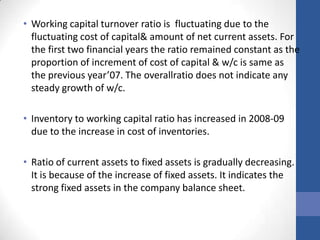 • Working capital turnover ratio is fluctuating due to the
fluctuating cost of capital& amount of net current assets. For
the first two financial years the ratio remained constant as the
proportion of increment of cost of capital & w/c is same as
the previous year’07. The overallratio does not indicate any
steady growth of w/c.
• Inventory to working capital ratio has increased in 2008-09
due to the increase in cost of inventories.

• Ratio of current assets to fixed assets is gradually decreasing.
It is because of the increase of fixed assets. It indicates the
strong fixed assets in the company balance sheet.

 