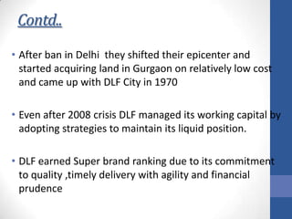 Contd..
• After ban in Delhi they shifted their epicenter and
started acquiring land in Gurgaon on relatively low cost
and came up with DLF City in 1970
• Even after 2008 crisis DLF managed its working capital by
adopting strategies to maintain its liquid position.
• DLF earned Super brand ranking due to its commitment
to quality ,timely delivery with agility and financial
prudence

 