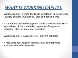 WHAT IS WORKING CAPITAL
• Working capital refers to the funds invested in Current assets
, sundry debtors, inventories , cash and bank balance
• It is the fund required to support day to day operations such
as purchase of raw materials , payments of wages and
defraying other expenses for operations
• Working capital = Current assets – Current liabilities
• It measures how much in liquid assets a company has
available to build its business.

 