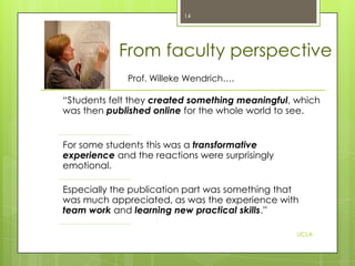 14

From faculty perspective
Prof. Willeke Wendrich….

“Students felt they created something meaningful, which
was then published online for the whole world to see.
For some students this was a transformative
experience and the reactions were surprisingly
emotional.
Especially the publication part was something that
was much appreciated, as was the experience with
team work and learning new practical skills.”
UCLA

 
