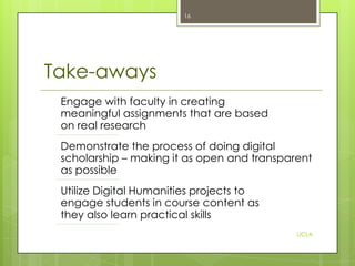 16

Take-aways
Engage with faculty in creating
meaningful assignments that are based
on real research
Demonstrate the process of doing digital
scholarship – making it as open and transparent
as possible
Utilize Digital Humanities projects to
engage students in course content as
they also learn practical skills
UCLA

 