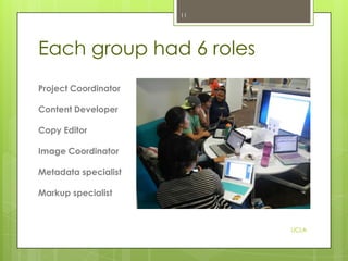 11

Each group had 6 roles
Project Coordinator
Content Developer
Copy Editor

Image Coordinator
Metadata specialist
Markup specialist

UCLA

 