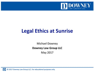 Legal	Ethics	at	Sunrise
Michael	Downey
Downey	Law	Group	LLC
May	2017
 