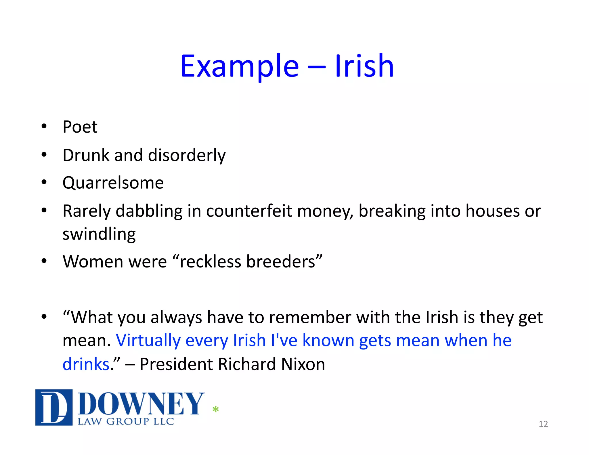 Example – Irish
• Poet
• Drunk and disorderly
• Quarrelsome
• Rarely dabbling in counterfeit money, breaking into houses or
swindling
• Women were “reckless breeders”
• “What you always have to remember with the Irish is they get
mean. Virtually every Irish I've known gets mean when he
drinks.” – President Richard Nixon
12
*
 
