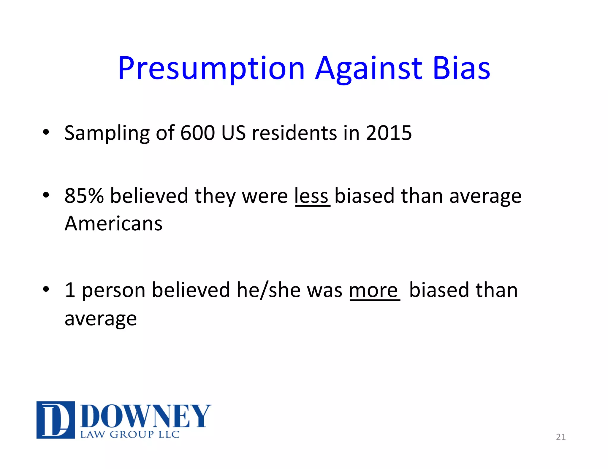 Presumption Against Bias
• Sampling of 600 US residents in 2015
• 85% believed they were less biased than average
Americans
• 1 person believed he/she was more biased than
average
21
 