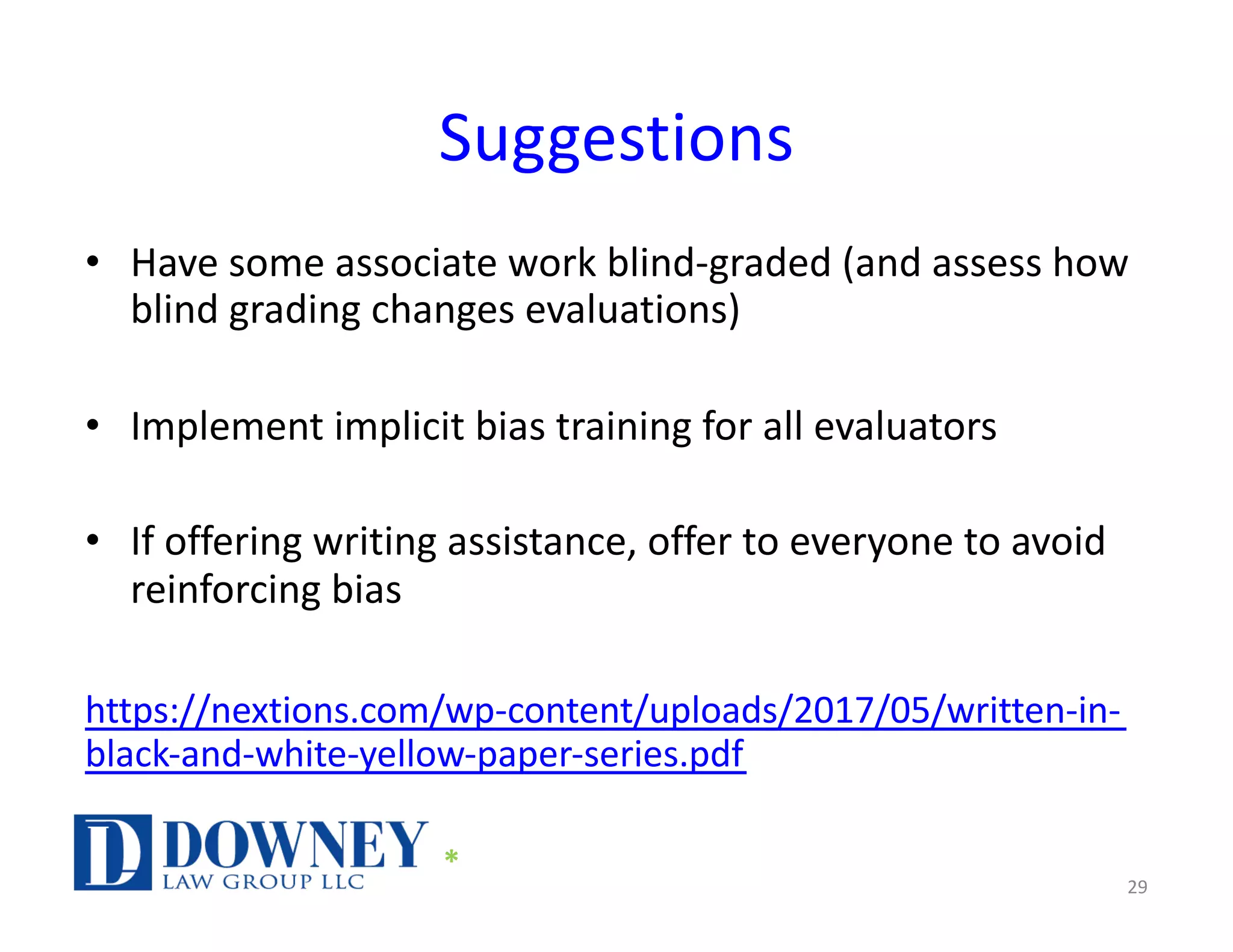 Suggestions
• Have some associate work blind-graded (and assess how
blind grading changes evaluations)
• Implement implicit bias training for all evaluators
• If offering writing assistance, offer to everyone to avoid
reinforcing bias
https://nextions.com/wp-content/uploads/2017/05/written-in-
black-and-white-yellow-paper-series.pdf
29
*
 