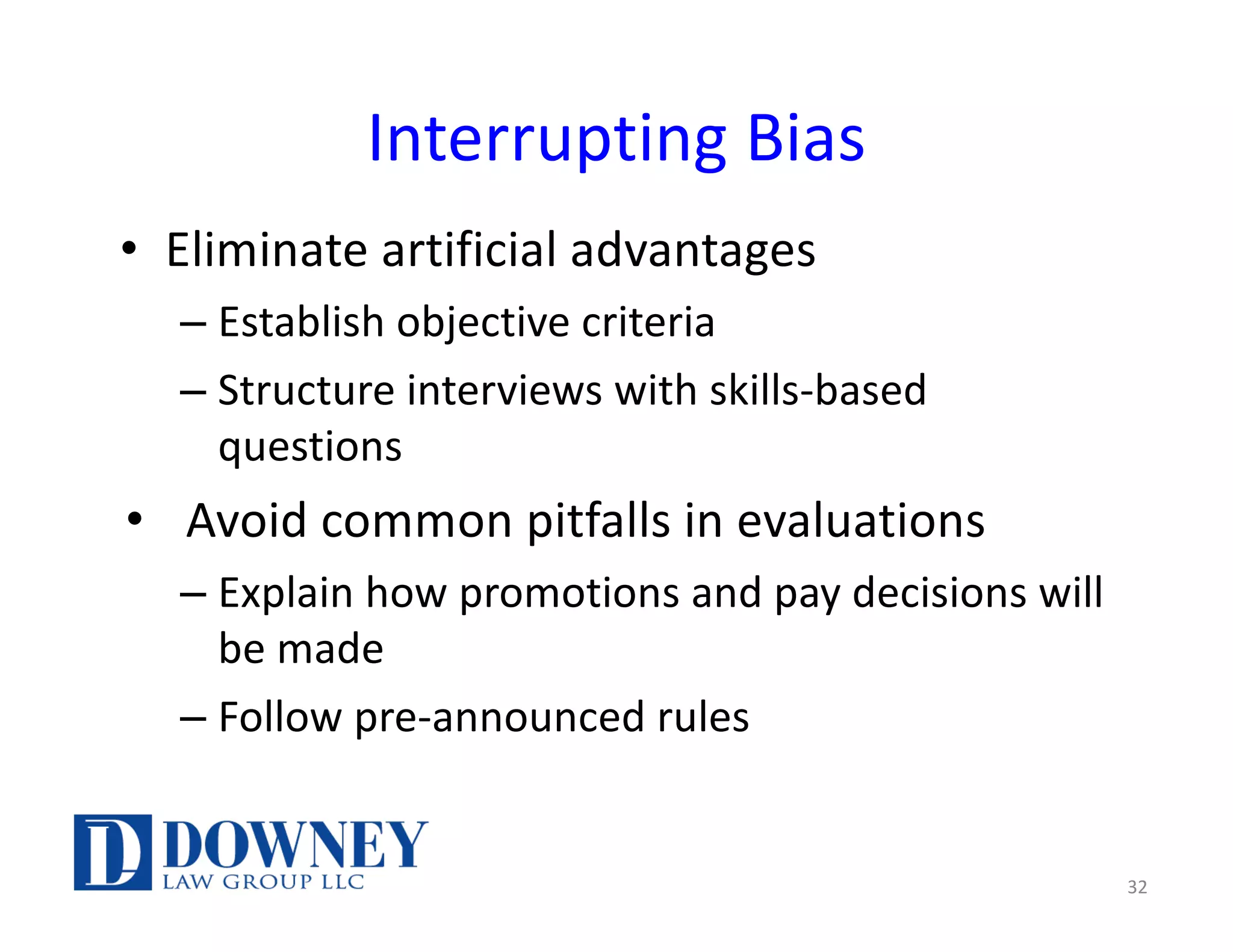Interrupting Bias
• Eliminate artificial advantages
– Establish objective criteria
– Structure interviews with skills-based
questions
• Avoid common pitfalls in evaluations
– Explain how promotions and pay decisions will
be made
– Follow pre-announced rules
32
 