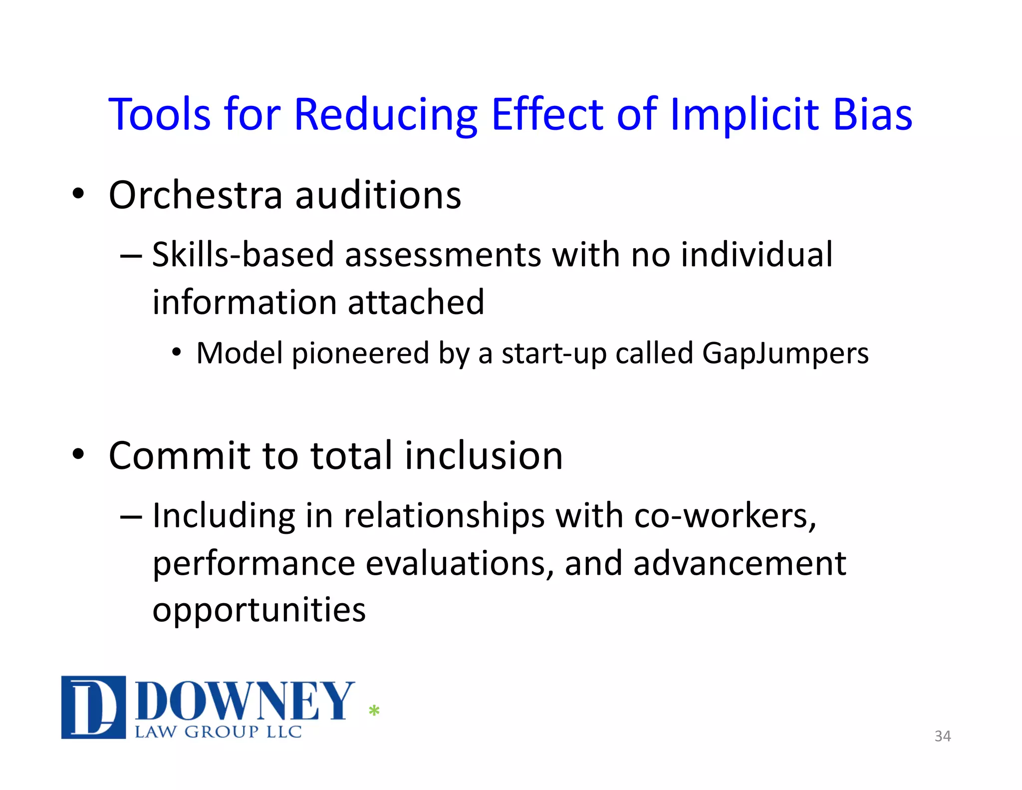 Tools for Reducing Effect of Implicit Bias
• Orchestra auditions
– Skills-based assessments with no individual
information attached
• Model pioneered by a start-up called GapJumpers
• Commit to total inclusion
– Including in relationships with co-workers,
performance evaluations, and advancement
opportunities
34
*
 