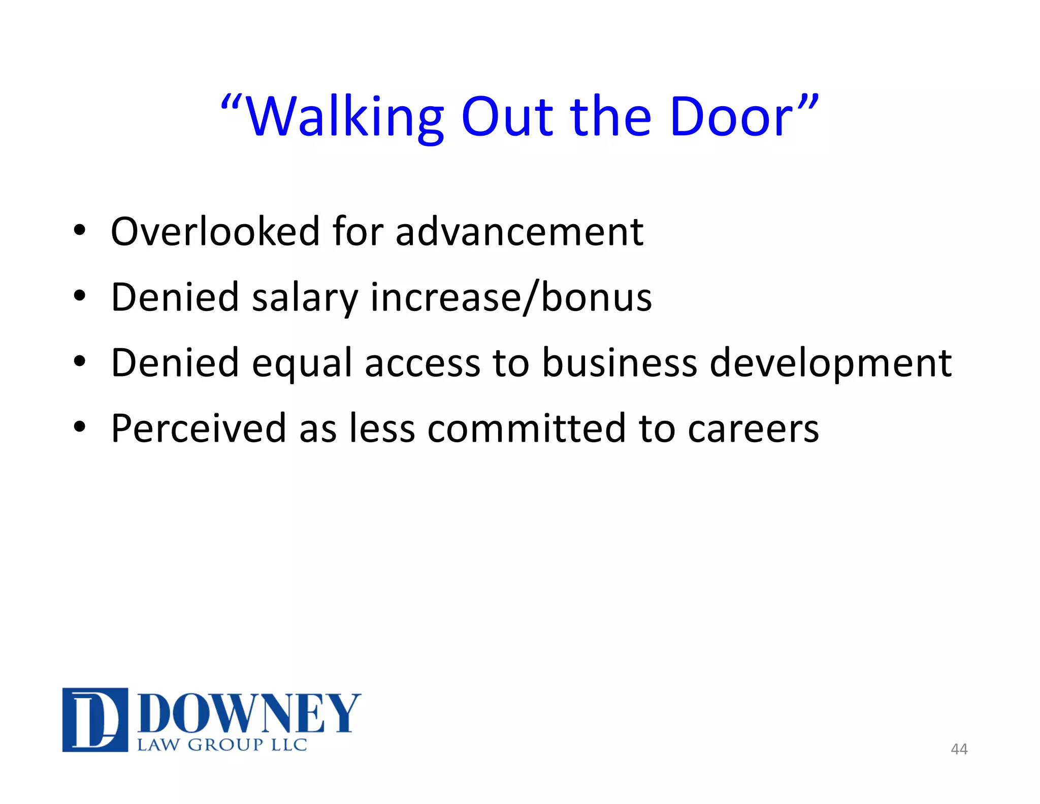 “Walking Out the Door”
• Overlooked for advancement
• Denied salary increase/bonus
• Denied equal access to business development
• Perceived as less committed to careers
44
 