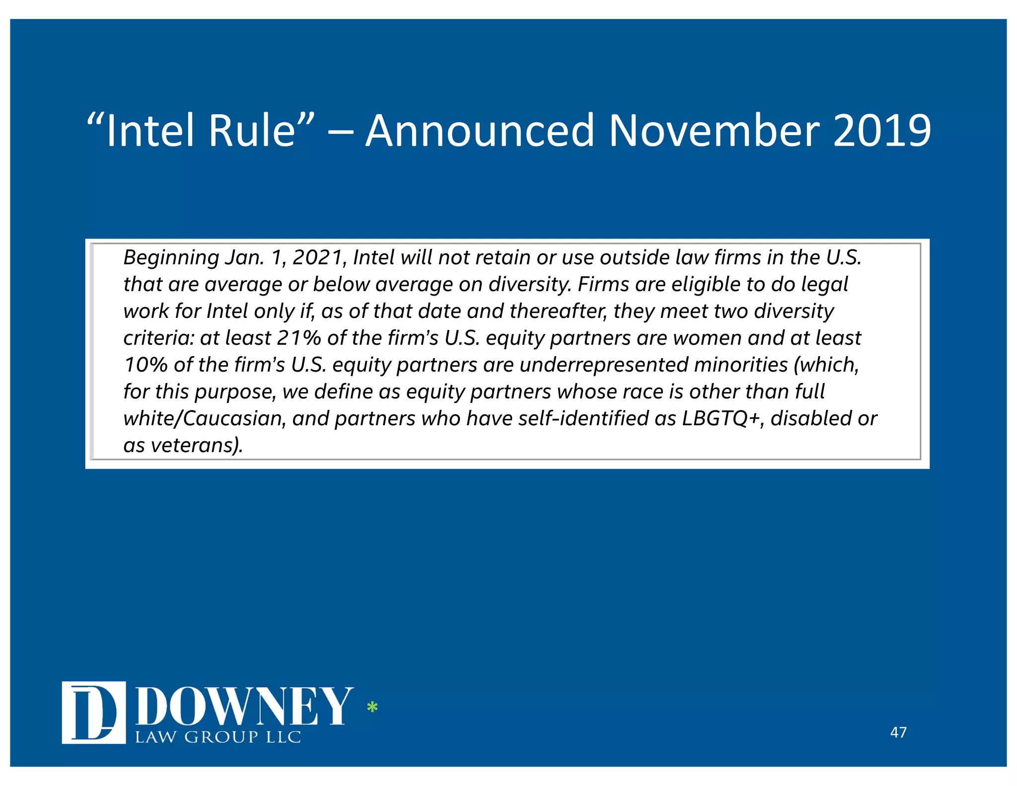 “Intel Rule” – Announced November 2019
47
industry’s belief in our ability to achieve the core promise of Gordon’s prediction has
driven thousands of engineers and scientists to produce ever-faster computer chips.
We believe that driving real progress in the legal profession’s diversity requires taking risk
and being audacious, in the best spirit of Moore’s Law. In fact, we need a Moore’s Law of
diversity in the legal profession and, even more, we need the fearlessness that goes with
it. Today, we are taking a step toward that ambition by announcing something we call the
Intel Rule:
Beginning Jan. 1, 2021, Intel will not retain or use outside law firms in the U.S.
that are average or below average on diversity. Firms are eligible to do legal
work for Intel only if, as of that date and thereafter, they meet two diversity
criteria: at least 21% of the firm’s U.S. equity partners are women and at least
10% of the firm’s U.S. equity partners are underrepresented minorities (which,
for this purpose, we define as equity partners whose race is other than full
white/Caucasian, and partners who have self-identified as LBGTQ+, disabled or
as veterans).
The Intel Rule adds above-average diversity to a small list of mandatory items we require
from every lawyer in every retention: results, value, professionalism and diversity. We
understand that doing this may deny to us the services of many highly skilled lawyers,
perhaps including the services of some law firms with which we have worked for
decades. But Intel cannot abide the current state of progress – it is not enough, and
progress is not happening fast enough. At Intel, below average and average on diversity is
no longer good enough to be a member of our regular outside counsel roster.
Initially, our diversity criteria will focus on equity partners. As many firms now have
multiple tiers of equity partners, over time we intend to develop the data necessary to
adopt and apply diversity criteria based only on the top tier of equity partners at firms. We
*
 