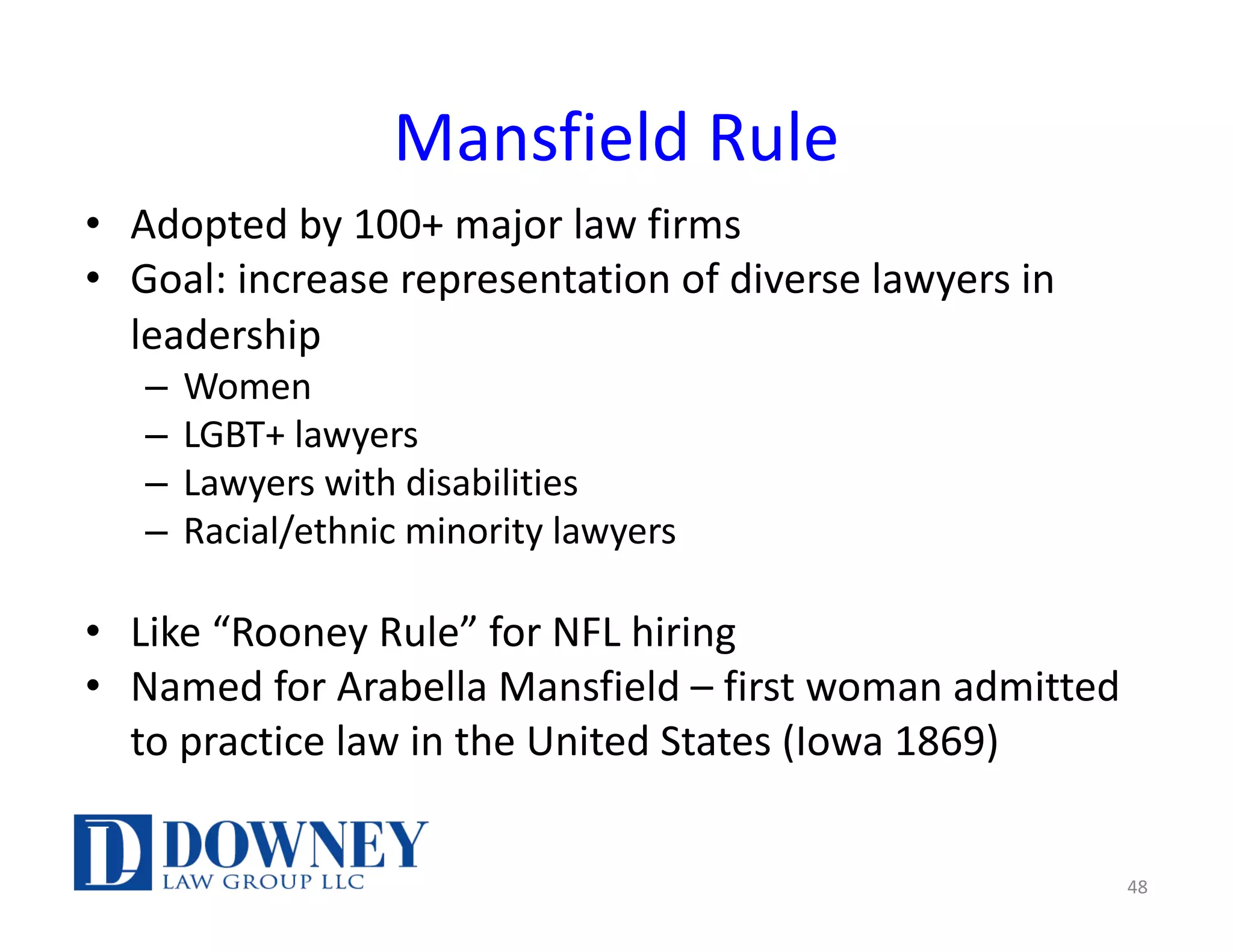 Mansfield Rule
• Adopted by 100+ major law firms
• Goal: increase representation of diverse lawyers in
leadership
– Women
– LGBT+ lawyers
– Lawyers with disabilities
– Racial/ethnic minority lawyers
• Like “Rooney Rule” for NFL hiring
• Named for Arabella Mansfield – first woman admitted
to practice law in the United States (Iowa 1869)
48
 