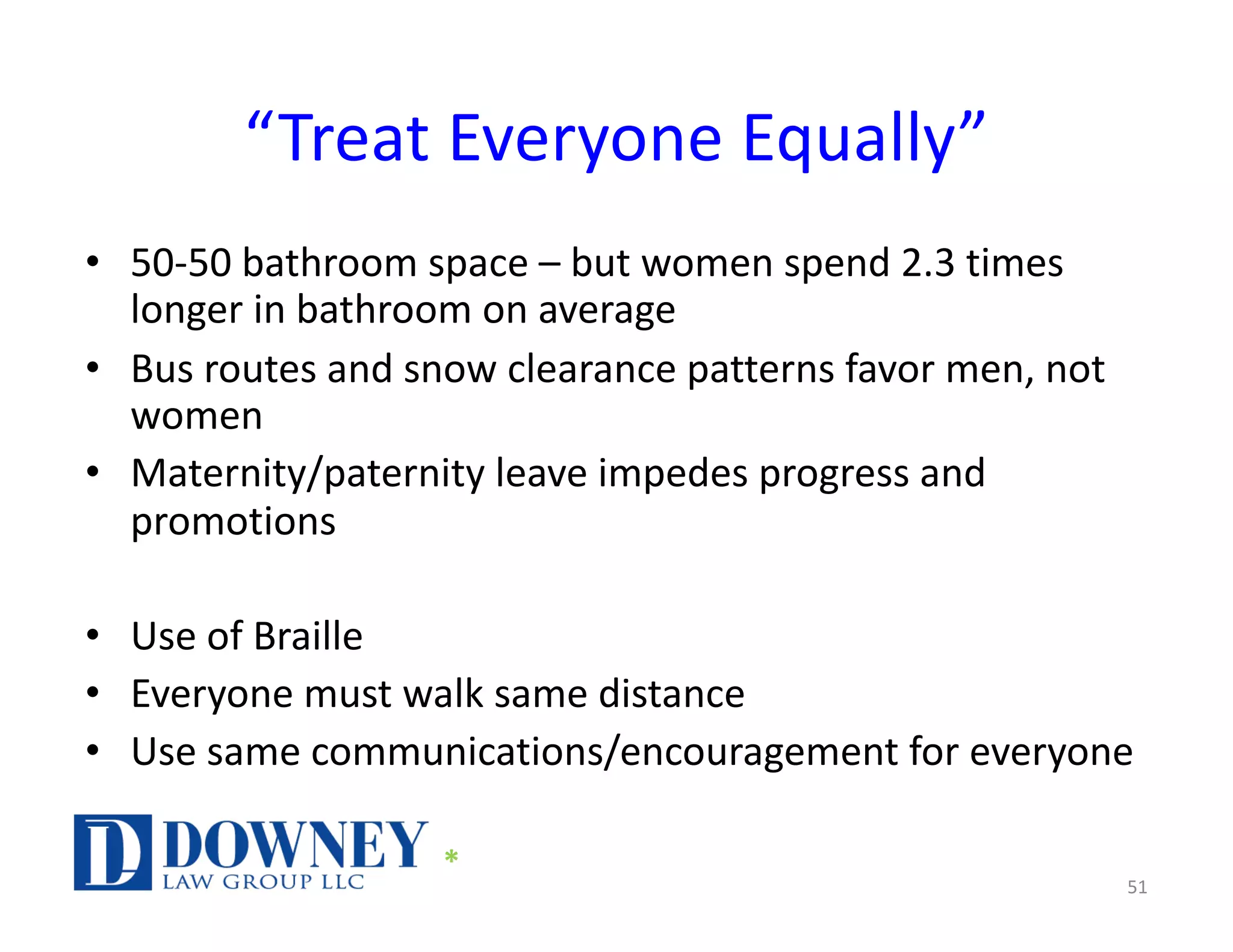 “Treat Everyone Equally”
• 50-50 bathroom space – but women spend 2.3 times
longer in bathroom on average
• Bus routes and snow clearance patterns favor men, not
women
• Maternity/paternity leave impedes progress and
promotions
• Use of Braille
• Everyone must walk same distance
• Use same communications/encouragement for everyone
51
*
 