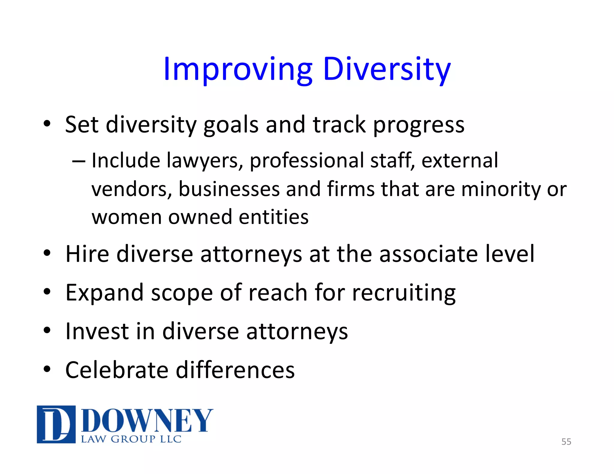 Improving Diversity
• Set diversity goals and track progress
– Include lawyers, professional staff, external
vendors, businesses and firms that are minority or
women owned entities
• Hire diverse attorneys at the associate level
• Expand scope of reach for recruiting
• Invest in diverse attorneys
• Celebrate differences
55
 