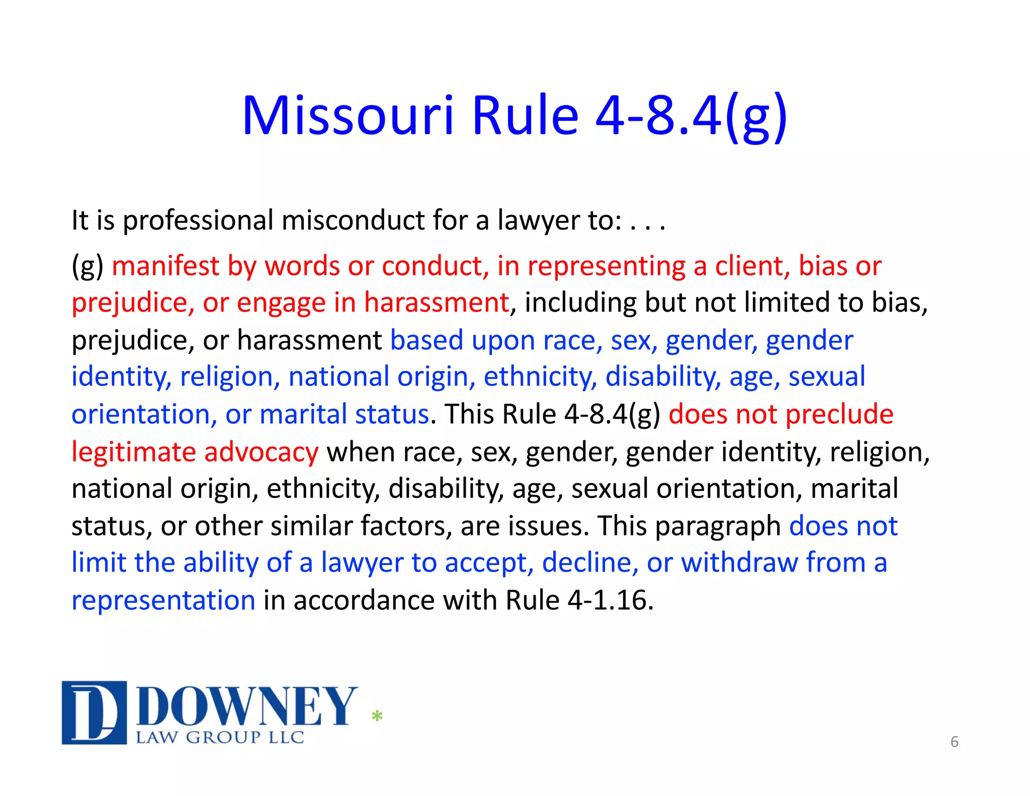 Missouri Rule 4-8.4(g)
It is professional misconduct for a lawyer to: . . .
(g) manifest by words or conduct, in representing a client, bias or
prejudice, or engage in harassment, including but not limited to bias,
prejudice, or harassment based upon race, sex, gender, gender
identity, religion, national origin, ethnicity, disability, age, sexual
orientation, or marital status. This Rule 4-8.4(g) does not preclude
legitimate advocacy when race, sex, gender, gender identity, religion,
national origin, ethnicity, disability, age, sexual orientation, marital
status, or other similar factors, are issues. This paragraph does not
limit the ability of a lawyer to accept, decline, or withdraw from a
representation in accordance with Rule 4-1.16.
6
*
 