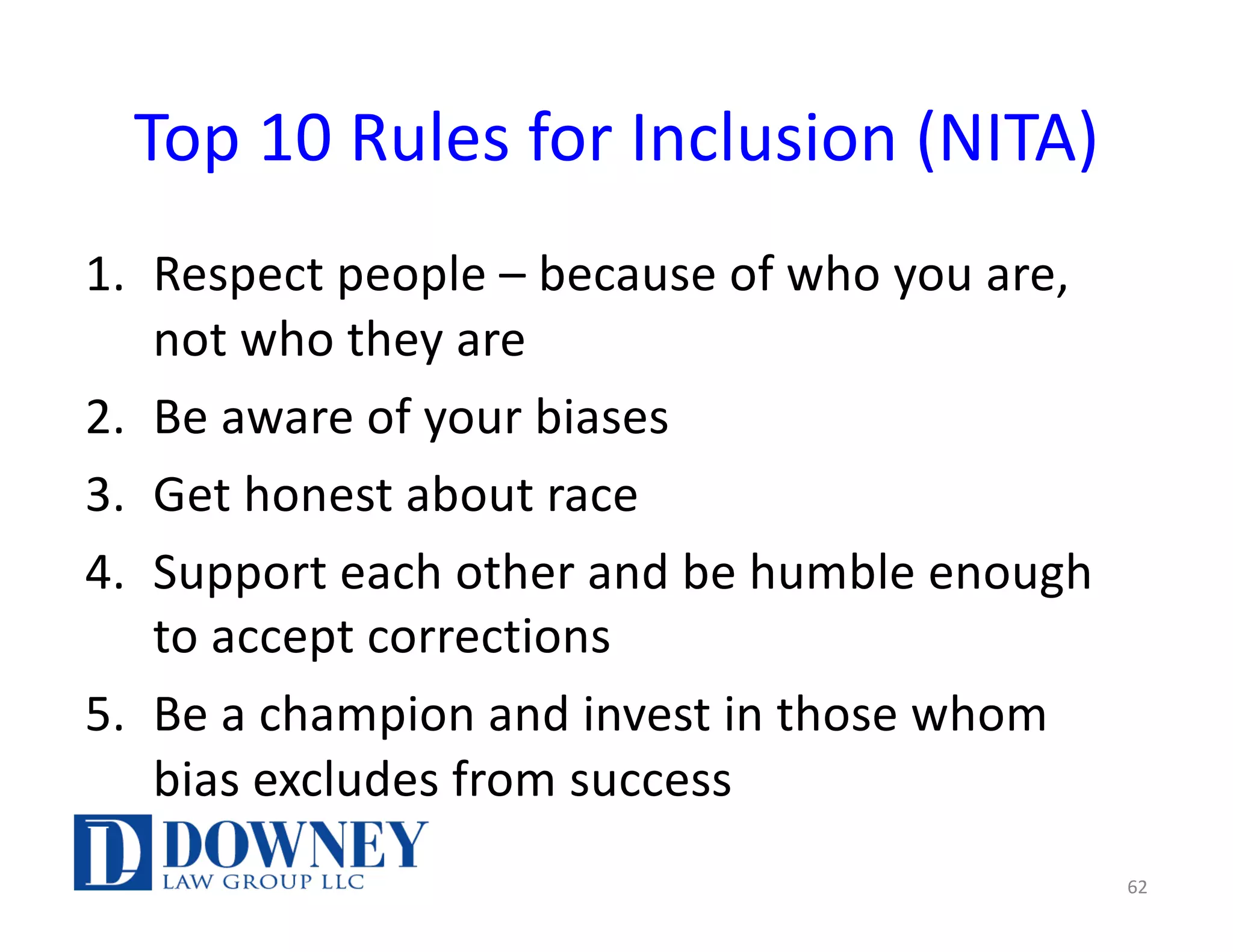 Top 10 Rules for Inclusion (NITA)
1. Respect people – because of who you are,
not who they are
2. Be aware of your biases
3. Get honest about race
4. Support each other and be humble enough
to accept corrections
5. Be a champion and invest in those whom
bias excludes from success
62
 