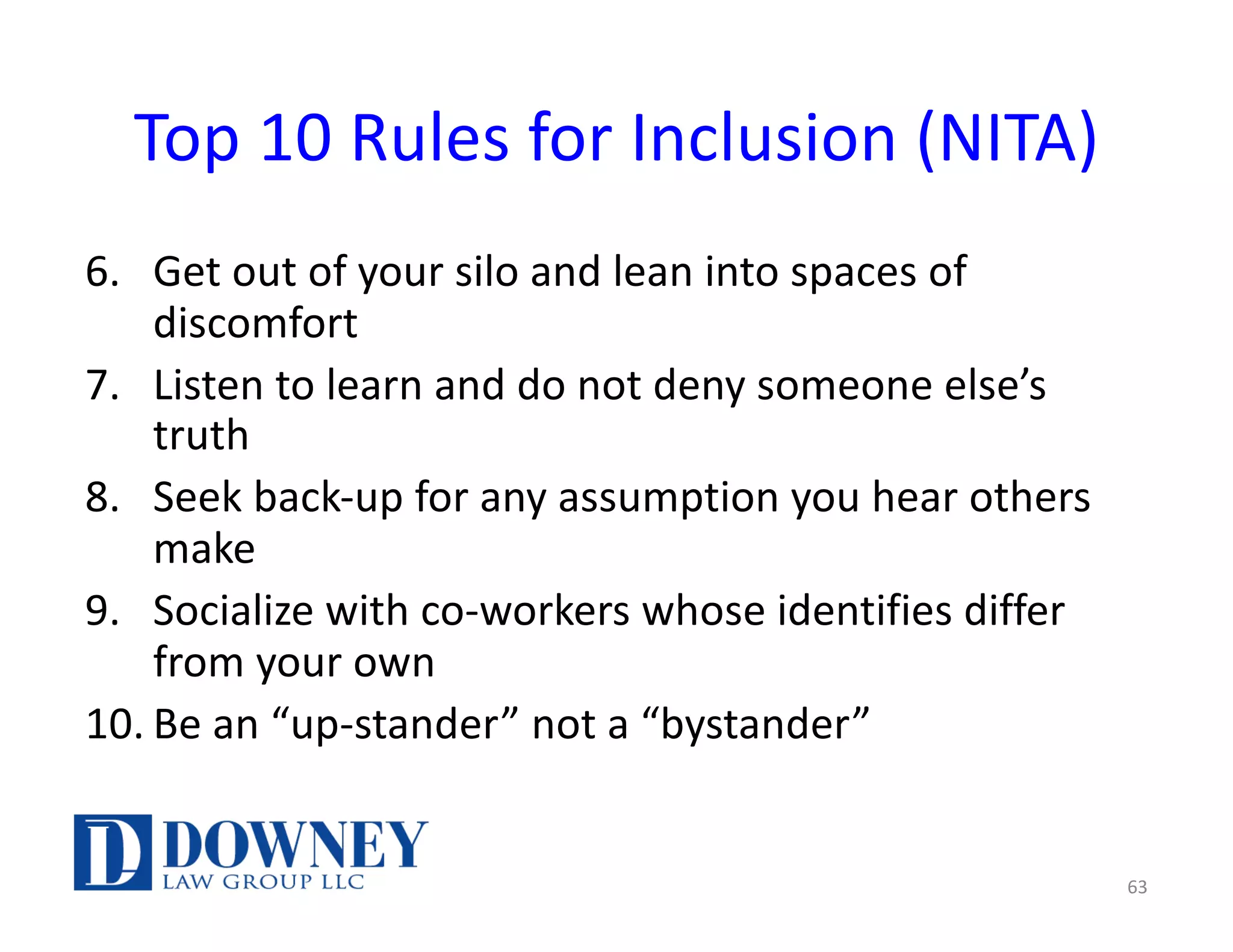 Top 10 Rules for Inclusion (NITA)
6. Get out of your silo and lean into spaces of
discomfort
7. Listen to learn and do not deny someone else’s
truth
8. Seek back-up for any assumption you hear others
make
9. Socialize with co-workers whose identifies differ
from your own
10. Be an “up-stander” not a “bystander”
63
 