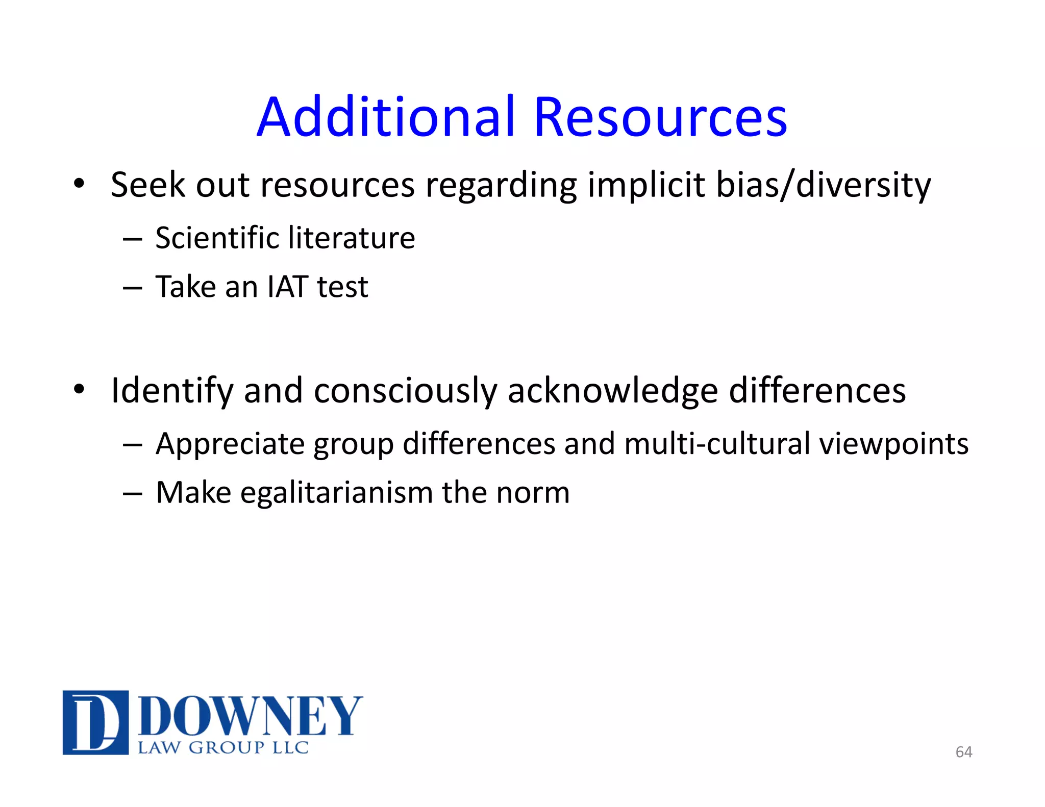 Additional Resources
• Seek out resources regarding implicit bias/diversity
– Scientific literature
– Take an IAT test
• Identify and consciously acknowledge differences
– Appreciate group differences and multi-cultural viewpoints
– Make egalitarianism the norm
64
 