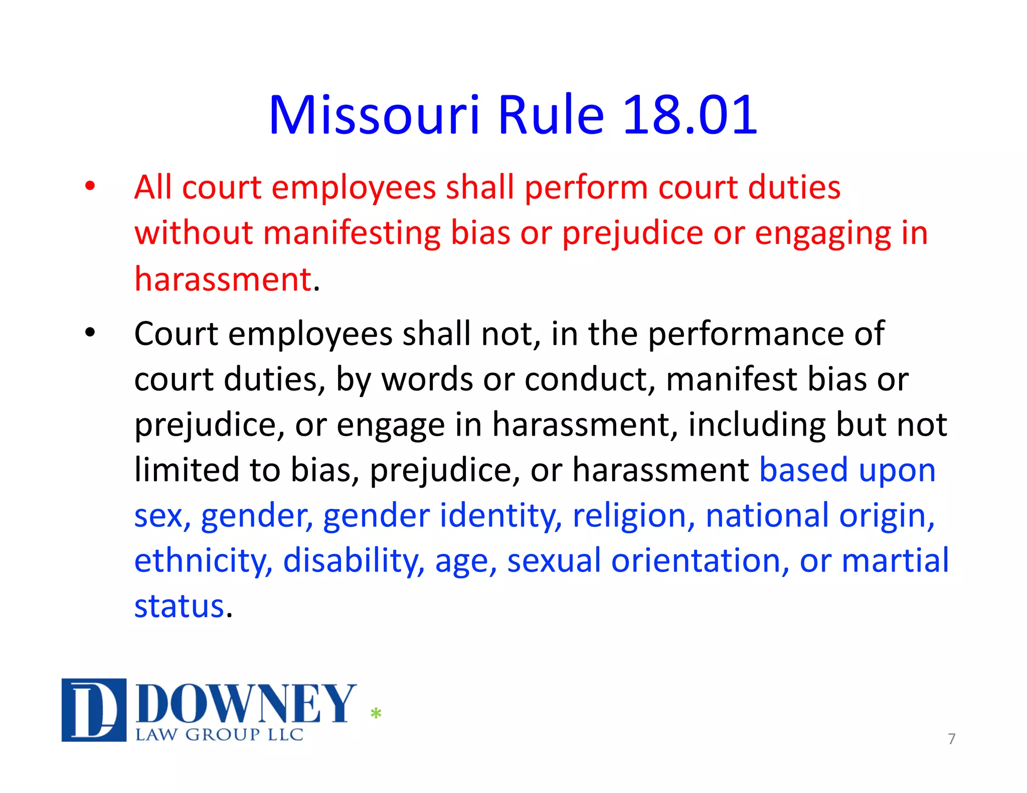 Missouri Rule 18.01
• All court employees shall perform court duties
without manifesting bias or prejudice or engaging in
harassment.
• Court employees shall not, in the performance of
court duties, by words or conduct, manifest bias or
prejudice, or engage in harassment, including but not
limited to bias, prejudice, or harassment based upon
sex, gender, gender identity, religion, national origin,
ethnicity, disability, age, sexual orientation, or martial
status.
7
*
 