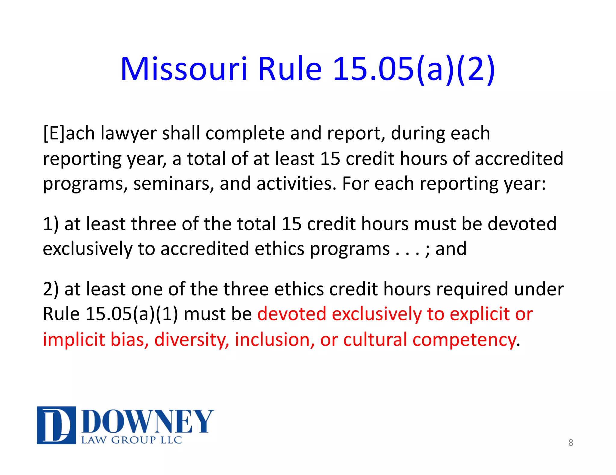 Missouri Rule 15.05(a)(2)
[E]ach lawyer shall complete and report, during each
reporting year, a total of at least 15 credit hours of accredited
programs, seminars, and activities. For each reporting year:
1) at least three of the total 15 credit hours must be devoted
exclusively to accredited ethics programs . . . ; and
2) at least one of the three ethics credit hours required under
Rule 15.05(a)(1) must be devoted exclusively to explicit or
implicit bias, diversity, inclusion, or cultural competency.
8
 