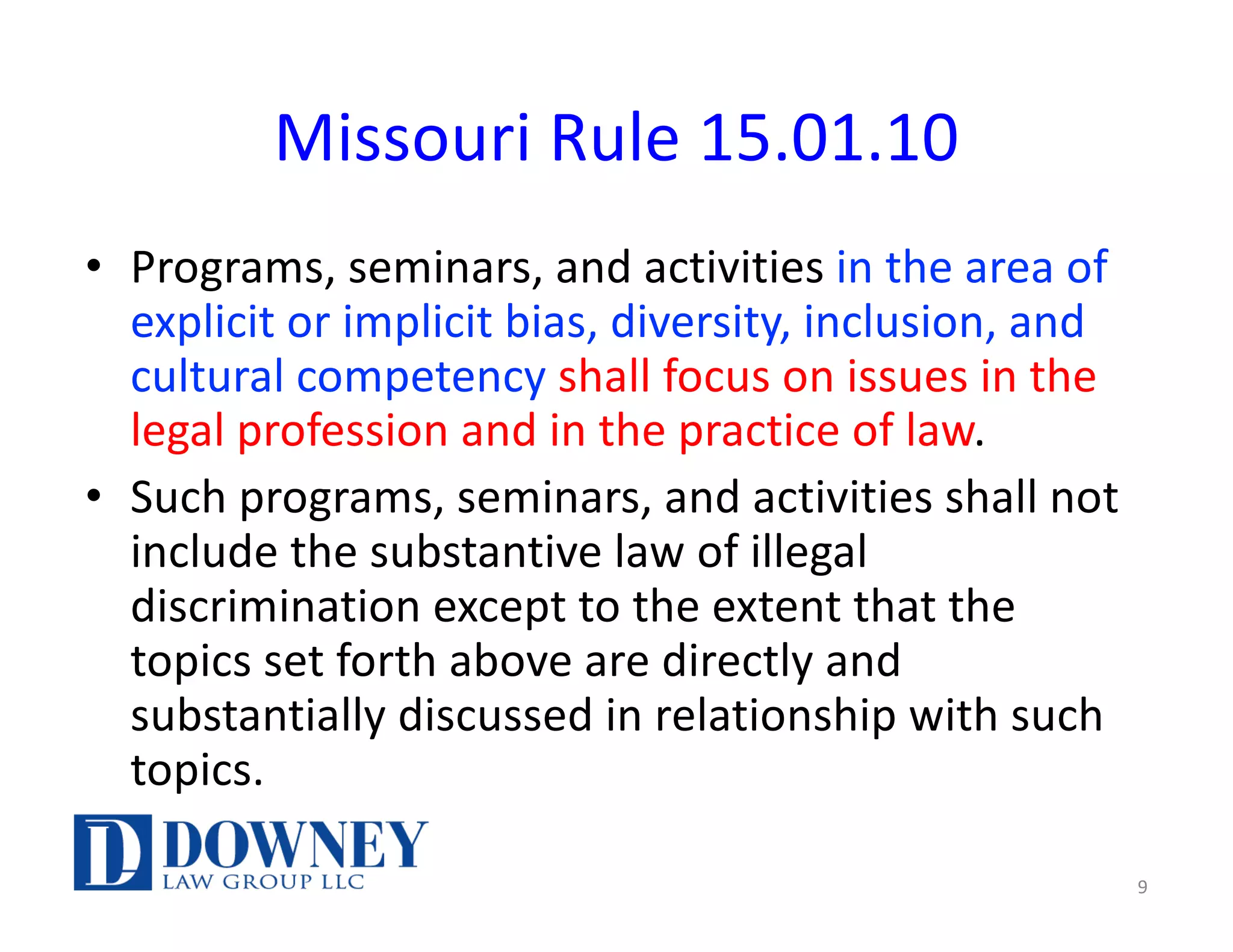 Missouri Rule 15.01.10
• Programs, seminars, and activities in the area of
explicit or implicit bias, diversity, inclusion, and
cultural competency shall focus on issues in the
legal profession and in the practice of law.
• Such programs, seminars, and activities shall not
include the substantive law of illegal
discrimination except to the extent that the
topics set forth above are directly and
substantially discussed in relationship with such
topics.
9
 