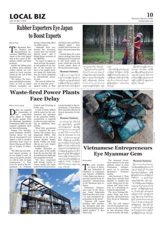 June 26-July 2, 2014
Myanmar Business Today
mmbiztoday.com
LOCAL BIZ 10
Myanmar Summary
T
he Myanmar Rub-
ber Planters and
Manufacturers As-
sociation (MRPMA) says
Japan is the next logical
step in the export of My-
anmar’s rubber and latex
products.
Amidst the falling price
of rubber, gross national
rubber exports are esti-
mated to reach 100,000
tonnes by the end of this
-
pean and global economic
crisis, as well as ample
Chinese stockpiles are
Phyo Thu
on rubber prices.
-
duction has increased,
exports have not reached
Khing Myint, secretary of
the MRPMA.
must increase the quanti-
ty and quality of our rub-
ber. At the moment we
have a low quality prod-
uct going for $400-500
less per tonne compared
he said.
The current rubber har-
vest of 500,000 acres –
planted mainly in Mon
and Kayin state and Than-
intharyi region – have
yielded latex harvests ris-
ing to 160,000 tonnes this
year.
Current plans for a new
export strategy have been
it will boost rubber ex-
ports, which last year fell
12,000 tonnes short of
the 95,000-tonne target.
Myanmar Summary
D
elays are expected
in construction of
as import permits from
the Myanmar Investment
Commission (MIC) for the
required machinery have
not been forthcoming.
-
Chosun Korea Co and
signed a deal to produce
electricity from waste at
Dawei Chaung and Thein-
-
ary.
-
ered import permits, so
we are unable to start. As
soon as we get the permits
we will be able to begin
-
partment of Pollution
Phyu Thit Lwin Control and Cleansing at
A total of $200 million
will be spent on the con-
struction and operation
of the generator facility,
construction is expected
to take two years and test-
ing an additional three
months.
When fully operational
it is expected the gen-
erators will produce 45.4
megawatts (MW), with
electricity to be sold to
($0.15) per unit, largely
for industrial use.
Further discussion as
from the 25-year deal will
the companies involved.
with foreign experts to
ensure smoke and waste
water from the generators
is least harmful to the en-
Mon, executive director of
said.
Myanmar Summary
T
he joint secretary
of Union of Myan-
mar Federation of
Chambers of Commerce
and Industry (UMFCCI)
U Myo Thant says there is
growing interest from Vi-
etnamese entrepreneurs
in the Myanmar gem in-
dustry.
Vietnamese business-
men came to the Myan-
mar Gems Emporium
held from May 26 to June
7 to seek investment op-
portunities in the sector.
jewellery after purchas-
ing Myanmar jade lots
and manufacturing value-
Thant said.
Kyaw Min The increased invest-
ment interest in the gem
industry comes as more
Vietnamese entrepre-
neurs try to penetrate
Myanmar’s consumer
market.
Joint Secretary U Than
Aung Kyaw said the food
industry is another key
sector being eyed by Eu-
ropean and Asian coun-
tries as a promising in-
vestment opportunity.
The 2014 Vietnam-My-
anmar Trade and Tour-
ism Fair will be held from
June 26-30 at Tatmadaw
The fair will feature
over 80 Vietnamese busi-
nesses in the foods, plas-
tic and electronic items
sector in nearly 100 stalls.
UMFCCI
d
Zeya & Associates Co.,Ltd
BOT
MIC
&aMumif; YCDC
DimasArdian/Bloomberg
WMC
SoeZeyaTun/Reuters
 