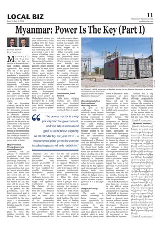 June 26-July 2, 2014
Myanmar Business Today
mmbiztoday.com
LOCAL BIZ 11
Myanmar Summary
M
y a n m a r ’ s
e m e r g e n c e
in the last 24
months as Southeast Asia’s
most exciting business
opportunity has rarely
been out of the press.
It has a large, youthful
population, a strategically
advantageous geographical
location within the ASEAN
community and, most
importantly following
decades of authoritarian
rule, a renewed desire to
undertake the political
and economic reforms
necessary to position itself
as a key economy in the
region.
economy, one of the most
important building blocks
for Myanmar’s economic
development will be access
to electricity. Without
power, Myanmar’s industry
will not reach its full
potential. In this article we
outline some of the reasons
why Myanmar’s power
sector has attracted the
interest of the international
and provide an overview of
the key challenges that the
power sector is facing.
Opportunities
Strong demand and
potential growth
Presently, only 30
percent of Myanmar’s
population have access
to electricity (with that
percentage decreasing to
around 6 percent in rural
areas) and there were
demonstrations last year
power cuts. Power cuts
and brown-outs are an
unfortunate feature of
daily life, as anyone who
has visited the city this
year will be aware. The
power sector is therefore
a top priority for the
government, and the
latest announced goal is
to increase capacity to
20,000MW by the year
2030 – a monumental
plan given the current
installed capacity of only
4,000MW.
The government also
plans to revise the
existing electricity law
(dating from 1984, it
Nathan Dodd &
Ben Thompson
was enacted during the
years of isolation), and is
working with the Asian
Development Bank to
understand the scope of
this challenging task. The
government is also in the
process of drafting a new
energy policy, through
the National Energy
Management Committee.
In terms of fuel sources,
have seen the most initial
activity. The 120MW
Ahlone power project,
being developed by Toyo
Thai, is one of the most
progressedpowerprojects
involving international
sponsors, with 80MW
already being dispatched.
under development
include a 500MW gas-
Thakayta province, being
developed by a South
Korean consortium, and
three locally developed
power projects of 50MW
each.
Myanmar also has
potential of about
100,000MW, with
around 40,000MW of
hydropower having so
possible development.
have their own
challenges, however, due
to seasonality of power
resettlement issues.
The distance of the
hydropower resource
from the main demand
also an issue, with
of the transmission
network required to avoid
substantial transmission
losses. As such, there
is a recognition by
the government that
hydropower (which
currently accounts for the
bulk of the country’s base-
load) may be better suited
to peak load supply, with
thermal power capacity
being stepped up to
provide base-load.
Other renewables could
role, particularly micro
power projects for smaller
areas. Suitable sites
for solar and biomass
power projects have been
a successful renewables
sector typically requires
a solid underlying
regulatory framework,
which Myanmar does not
for example.
Government funds
limited
markets, and indeed
some more developed
markets, government
funds are currently over-
stretched. There is simply
not the cash available
in the public purse to
make the substantial
investments required
to upgrade Myanmar’s
power infrastructure in
order to keep pace with its
economic development.
While government-to-
government lending
term gap, the private
sector is going to have a
injecting the necessary
capital, and that will be
by means of both private
company investment
as well as international
bank funding. The most
likely form of funding
for the power sector is
by multilaterals or
export credit agencies.
The question remains
however, how great is
the commercial lender
appetite to provide project
Keen interest from
international
banking sector
In spite of the
challenges, there is
relatively strong interest
from the international
lending community in
Myanmar; the challenge
is to convert this interest
into debt funding
for suitable projects.
Myanmar presents a new
frontier market in the
Southeast Asia region
for the international
banks, especially as
markets such as Thailand
and the Philippines are
increasingly dominated
by strong local banks.
The international banks
know that the lender that
takes a leading role in the
when the sector expands.
Many of the key regional
and international project
establishedrepresentative
number of them now have
a clear mandate to lend –
provided it is to the right
project.
movers
The same early
mover advantage is
being pursued even
more aggressively by
international sponsors
seeking to gain
recognition with the
various governmental
and local players in the
market, which is going
to be key in getting deals
done in Myanmar. Some
companies are more
cautious than others.
Some will wait for
opportunities to invest
by acquiring shares in
projects that the more
bullish early movers have
developed.
Chinese, Japanese,
South Korean, Thai
and Singaporean
companies are looking
at this market. China has
dominated investment
in Myanmar in recent
years, particularly for
cross-border hydropower
schemes. Although
Myanmar appears to want
to loosen its reliance on
its powerful neighbour,
Chinese investment
Through institutions such
as Japan International
Cooperation Agency
(JICA), the world’s largest
bilateral aid agency,
Japan has been a key
provider of development
building assistance to
Myanmar over the last
12 months, leaving the
Japanese well-positioned
with the government.
The South Koreans have
also been key investors
in the ASEAN region
in recent years and are
similarlyintentongaining
a foothold in Myanmar.
The Korean Development
Bank is showing early
interest, as have a number
of South Korean power
at a government-to-
government level, we are
not seeing the same level
of investment as that
Thailand has a long
history with Myanmar and,
although geographically
close, the relationship
between the countries is
also tinged with a healthy
rivalry. Thailand’s power
sector is, however, one
of the success stories of
South-East Asia over the
last 20 years. With Thai
investment-starved power sector.
WaiLinnKyaw
“
The power sector is a top
priority for the government,
and the latest announced
goal is to increase capacity
to 20,000MW by the year 2030 – a
monumental plan given the current
installed capacity of only 4,000MW.”
 