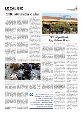 June 26-July 2, 2014
Myanmar Business Today
mmbiztoday.com
LOCAL BIZ 12
eager to follow Thailand’s
increasinglyinternationally
focused sponsors into the
Myanmar market, the
opportunities are there
and learn from the Thai
experience. Singapore, as
centre, is home to some
ambitious developers and
is also likely to play a key
role, not least due to its
favourable tax treaty with
Myanmar.
Multilateral/
Development funding
assistance
Given the risks involved
and Myanmar’s early
stage of development,
multilateral and ECA
development funding
assistance is key. If
there was ever a market
that should attract
development funding,
Myanmar is that market.
Institutions such as the
World Bank, the IFC, and
the Asian Development
opportunities to provide
development assistance
to the country. Various
high-ranking delegations
from these institutions
have visited the country
over the last 12 months to
pledge support, which will
be essential in ensuring
the transition of the
power sector to a model
that is bankable.
Nathan Dodd and Ben
Thompson are partners
Myanmar Summary
Myanmar Summary
T
he small and Me-
dium Enterprise
Development Bank
(SMIDB) will contribute
K1 billion ($1 million) in
loans in each of Myan-
mar’s seven states in a bid
to support the countries’
local business sector, an
The loans will be distrib-
uted regionally through-
out Myanmar at an in-
terest rate of 8.5 percent
over three years.
SMIDB has already
granted K20 billion ($20
million) with an 8.5 per-
cent interest rate to SMEs
throughout Myanmar this
managing director of
SMIDB, said the state
loans will provide mone-
tary support for the small
and medium enterprises
(SME) in the country.
bursed this month, fol-
lowing recommendations
from representatives
from the state and region-
State-run SMIDB was
established in 1996 and
currently has 13 branches
May Soe San in Myanmar.
Daw Khin Thein, man-
Kaung Manufacturing,
said the comparatively
by SMIDB will draw local
businesses in Myanmar to
the loans.
She said SMIDB will
provide bank loans of up
to K150 million for a col-
lateral worth K600 mil-
lion, and when compared
with other private banks
the interest rate is cheap.
The K1 billion state con-
tributions from SMIDB
will see small and me-
dium enterprises become
more competitive in My-
anmar’s growing econo-
my, she added.
port provided through the
regional loans can help
increase the production
capacity of local business-
es in Myanmar, then the
T
he authorities will
spend more than K1
billion ($1 million)
to repair seven domestic
airports in Myanmar in
cal year, a Department of
cial said.
Since the process for
improving 30 domestic
airports began, 48 local
and foreign companies
have bid to handle the op-
erations, she said on con-
dition of anonymity.
The repairs will include
and installing security de-
vices, she added.
pair the runways. As rainy
season has arrived we will
prepare everything neces-
sary to prevent airplane
cial said.
The airports to be re-
paired are Thandwe Air-
port in Rakhine state,
Tachileik and Mae Sot
Htun Htun Minn Airport in Shan state,
Naung Mon Airport in
port in Kayah state, Kalay
Airport in Sagaing region
and Koe Koe Island Air-
Four foreign companies
have also made proposals
waddy International Air-
port – set to become the
largest airport in South-
east Asia once complete.
One of those four com-
lected for the project in
June.
Thandwe Airport in Ngapali, Rakhine State.
The small and Medium Enterprise Development Bank (SMIDB) will contribute K1 billion ($1 million) in
loans in a bid to support small local businesses.
the legal system. This
Reuters.
SMIDB
SMEs
UAung/Xinhua
SherpaHossainy
“
There is simply not the cash
available in the public purse
to make the substantial in-
vestments required to up-
grade Myanmar’s power infrastruc-
ture in order to keep pace with its
economic development.”
 