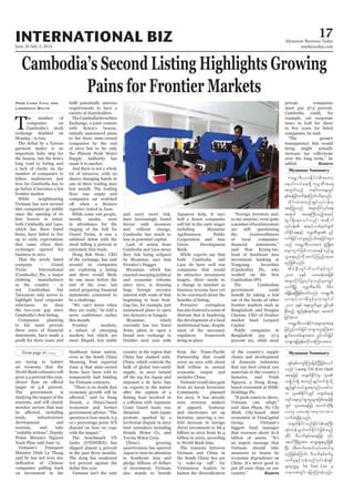 June 26-July 2, 2014
Myanmar Business Today
mmbiztoday.com
INTERNATIONAL BIZ 17
Myanmar Summary
Myanmar Summary
T
he number of
companies on
Cambodia’s stock
exchange doubled on
Monday - to two.
The debut by a Taiwan
garment maker is an
important baby step for
long road to listing and
a lack of clarity on the
number of companies to
follow underscore just
how far Cambodia has to
go before it becomes a hot
frontier market.
While neighbouring
Vietnam has seen around
660 companies go public
since the opening of its
which has three listed
up to early expectations
that came when their
exchanges opened for
business in 2011.
That the newly listed
company - Grand
Twins International
(Cambodia) Plc, a major
clothing manufacturer
in the country - is
not Cambodian but
Taiwanese only serves to
highlight local corporate
reluctance. As does
the two-year gap since
Companies planning
to list must provide
statements, have made a
Prak Chan Thul and
Lawrence White requirements to have a
variety of shareholders.
TheCambodiaSecurities
Exchange, a joint venture
with Korea’s bourse,
initially announced plans
to list three state-owned
companies by the end
of 2012 but so far only
the Phnom Penh Water
Supply Authority has
made it to market.
And there is not a whole
lot of turnover, with no
shares changing hands in
one in three trading days
last month. The trading
computers sat switched
reporter visited in June.
While some 100 people,
mostly media, were
in attendance for the
ringing of the bell for
Grand Twins, it was a
subdued debut with the
stock falling 5 percent in
extremely thin trade.
of the exchange, has said
around 10 companies
are exploring a listing
and there would likely
be one more before the
end of the year, but
statements continued to
be a challenge.
news conference earlier
this month.
Frontier markets,
a subset of emerging
markets but which are
more illiquid, less stable
and carry more risk,
have increasingly found
favour with investors
and without change,
Cambodia has much to
lose in potential capital.
they risk being eclipsed
by Myanmar, says Asia
Myanmar, which has
enacted sweeping political
and economic reforms
since 2011, is drawing
huge foreign investor
interest with some of that
beginning to bear fruit.
Gap Inc, for example, just
announced plans to open
Myanmar, which
currently has two listed
brand new exchange in
October next year with
Japanese help. It says
half a dozen companies
will list in the early stages
including Myanmar
Agribusiness Public
Corporation and Asia
Green Development
Bank.
While experts say that
both Cambodia and
companies that would
be attractive investment
targets, there needs to
a change in mindset as
business tycoons have yet
to be convinced about the
Pervasive corruption
hasalsofosteredasenseof
distrust that is hindering
the development of a local
institutional base, despite
most of the necessary
regulatory framework
being in place.
to my surprise, even quite
anumberoflocalinvestors
are still questioning
the trustworthiness
of local companies’
head of Southeast Asia
investment banking at
Tongyang Securities
(Cambodia) Plc, who
Cambodian IPO.
The Cambodian
government could
out of the books of other
frontier markets such as
Bangladesh, said Douglas
Clayton, CEO of frontier
Capital.
Public companies in
Bangladesh pay 27.5
percent tax, while most
private companies
must pay 37.5 percent.
Cambodia could, for
example, cut corporate
taxes in half for three
companies, he said.
transparency this would
bring might actually
increase tax collections
added. Reuters
are trying to bolster
an economy that the
World Bank estimates will
grow 5.4 percent this year,
target of 5.8 percent.
The government is
studying the impact of the
tensions, and will closely
monitor sectors that may
trade, infrastructure
development and
tourism, and take
Prime Minister Nguyen
Xuan Phuc said June 12.
Vietnam’s Transport
said he has not seen any
indication of Chinese
companies pulling back
on investment in the
Southeast Asian nation,
even as the South China
Morning Post reported
June 9 that state-owned
temporarily halt bidding
for Vietnam contracts.
economic growth will be
economist and former
question is how much, 0.5
or 1 percentage point. It’ll
depend on how we cope
The benchmark VN
Index (VNINDEX) has
slipped almost 5 percent
in the past three months.
The dong has weakened
0.6 percent against the
dollar this year.
Vietnam isn’t the only
country in the region that
China has clashed with.
China, which controls the
bulk of global rare-earth
supply, in 2010 turned
imposed a de facto ban
on exports to the nation
after the captain of a
a collision with Japanese
Coast Guard boats was
detained. Anti-Japan
protests sparked by a
territorial dispute in 2012
hurt carmakers including
Toyota Motor Corp.
China’s growing
assertiveness has spurred
Japan to turn its attention
to Southeast Asia and
pledge billions of dollars
of investment. Vietnam
Partnership that would
cover an area with about
$28 trillion in annual
economic output and
excludes China.
Vietnam would also gain
from an Asean Economic
Community planned
for 2015. It has already
seen overseas makers
of apparel, footwear
and electronics set up
factories, spurring a six-
fold increase in foreign
direct investment to $8.4
billion in 2012 from $1.4
billion in 2002, according
to World Bank data.
The tensions between
Vietnam and China in
the South China Sea are
Vietnamese leaders to
of the country’s supply
chains and development
of domestic industries
that can feed critical raw
materials to the country’s
factories, said Trinh
Minh City-based chief
economist at VinaCapital
Group, Vietnam’s
biggest fund manager
that oversees about $1.6
an urgent message that
Vietnam should take
measures to lessen its
economic dependence on
China. It’s never good to
put all your chips on one
Reuters
Luong THi Kim Oanh
Vu Tien Loc rS
 