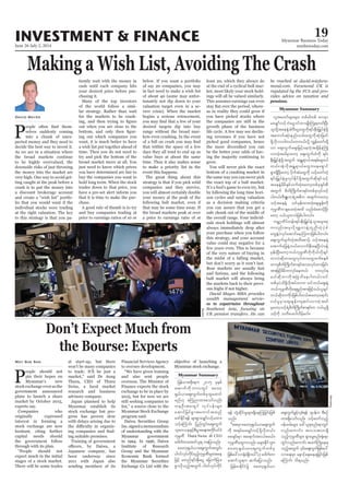 June 26-July 2, 2014
Myanmar Business Today
mmbiztoday.com
INVESTMENT & FINANCE 19
Myanmar Summary
David Mayes
P
-
selves suddenly coming
into a chunk of unex-
pected money and they need to
decide the best way to invest it.
As we are in a situation where
the broad markets continue
to be highly overvalued, the
downside risks of just throwing
the money into the market are
very high. One way to avoid get-
ting caught at the peak before a
crash is to put the money into
a discount brokerage account
-
lio that you would want if the
individual stocks were trading
at the right valuation. The key
to this strategy is that you pa-
tiently wait with the money in
cash until each company hits
your desired price before pur-
chasing it.
Many of the top investors
of the world follow a simi-
lar strategy. Rather than wait
for the markets to be crash-
out when you are close to the
-
ing out which companies you
want, it is much better to have
a wish list put together ahead of
time. Then you do not need to
try and pick the bottom of the
just need to know which prices
you have determined are fair to
buy the companies you want to
hold long term. When the stock
trades down to that price, you
have a pre-set alert inform you
that it is time to make the pur-
chase.
A good rule of thumb is to try
and buy companies trading at
price to earnings ratios of 10 or
below. If you want a portfolio
of say 20 companies, you may
in fact need to make a wish list
of about 40 (some may unfor-
tunately not dip down to your
valuation target even in a se-
vere crisis). When the market
begins a serious retracement,
desired targets dip into buy
range without the broad mar-
kets even crashing. In the event
that within the space of a few
days they all tend to end up as
value buys at about the same
time. Thus it also makes sense
to make a priority list in the
event this happens.
The great thing about this
strategy is that if you pick solid
companies and they survive,
you will almost certainly double
your money at the peak of the
following bull market, even if
that may be some time away. If
the broad markets peak at over
a price to earnings ratio of at
least 20, which they always do
at the end of a cyclical bull mar-
ket, most likely your stock hold-
ings will all be valued similarly.
This assumes earnings can even
-
as in reality they could grow if
you have picked stocks where
the companies are still in the
growth phase of the business
life cycle. A few may see declin-
ing revenues if you have not
picked good companies, hence
be the better your odds of hav-
ing the majority continuing to
grow.
bottom of a crashing market in
the same way you can never pick
the exact top of a bull market.
It’s a fool’s game to even try, but
by following the long time hori-
zon cycles and using valuation
as a decision making criteria
you can assure that you get a
safe chunk out of the middle of
-
uals stock holdings will almost
always immediately drop after
your purchase when you follow
this strategy, and your account
value could stay negative for a
few years even. This is because
of the very nature of buying in
the midst of a falling market,
but don’t worry as it won’t last.
Bear markets are usually fast
and furious, and the following
bull market will always bring
the markets back to their previ-
ous highs if not higher.
-
es to expatriates throughout
-
-
pensions.
Reuters
P
eople should not
pin their hopes on
Myanmar’s new
stock exchange even as the
government announced
plans to launch a share
market by October 2015,
experts say.
Companies who
originally expressed
interest in forming a
stock exchange are now
hesitant, citing further
capital needs should
the government follow
through with its plan.
expect much in the initial
stages of a stock market.
There will be some trades
May Soe San at start-up, but there
won’t be many companies
to trade. It’ll be just a
Thura, CEO of Thura
Swiss, a local market
research and business
advisory company.
Japan planned to help
Myanmar establish its
stock exchange but pro-
gress has proven slow
with delays arising due to
-
-
ing suitable premises.
Training of government
Japanese company, has
been underway since
2011 with Japan also
sending members of its
Financial Services Agency
to oversee development.
and also sent people
overseas. The Minister of
Finance expects the stock
exchange to be in place by
2015, but for now we are
still seeking companies to
Myanmar Stock Exchange
program said.
Daiwa Securities Group
Inc.signedamemorandum
of understanding with the
Myanmar government
in 1994. In 1996, Daiwa
Institute of Research
Group and the Myanmar
Economic Bank formed
the Myanmar Securities
objective of launching a
Myanmar stock exchange.
Myanmar Summary
Thura Swiss CEO
Bloomberg
 
