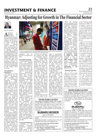 June 26-July 2, 2014
Myanmar Business Today
mmbiztoday.com
INVESTMENT & FINANCE 21
Myanmar Summary
A
uthorities in
Myanmar are
determined to
foster economic progress
inclusion on their list of
priorities. In an attempt
to tackle demand for
services, Myanmar has
taken numerous steps in
the last 24 months, such
currency, liberalisation of
theinsuranceindustryand
the independence of the
Central Bank of Myanmar
(CBM). Following these
adjustments, 2014 is set
to see the CBM grant
operating licences to
foreign banks, while 2015
has been set as the target
date for the establishment
Exchange.
The unbanked
population
According to a recent
joint study by the UN
Capital Development
Fund (UNCDF) and
the UN Development
Programme called
Making Access Possible
(MAP), only 4 percent of
families surveyed have
bank accounts in their
own names, 39 percent
have no access to any
while 31 percent opt for
assistance such as money
lenders or borrowing
money from family or
friends. Sponsored by the
UNCDF and the multi-
Food Security Trust Fund
survey covered 5,100
households and suggested
that while there is strong
potential demand for
regulated services,
do not match the needs of
the unbanked population.
are being undertaken to
address the issue, and
Dr Maung Maung Thein,
the deputy minister for
the Financial Inclusion
Roadmap Conference
in Nay Pyi Taw in May
that the ministry aims
to increase the banked
Michael Nesbitt
population from 30
percent to 40 percent by
2020.
Branchless banking
In an attempt to increase
services, many local banks
are opening branches in
critical momentum for
expected to be gained
once infrastructure
improvements are made
within the telecoms
sector. Similar to other
emerging economies,
localbanksarepositioning
mobile banking services.
U Pe Myint, managing
director of CB Bank,
of people have limited
access to the internet.
Mobile banking gives our
people the chance to do
their banking activities
With two international
telecoms providers set
to launch their services
in 2014, Myanmar is
well positioned for
a rapid rise in both
mobile penetration and
mobile banking activity.
payments in this country
is SMS banking, similar to
success stories in Africa,
such as Kenya where
mobile banking plays a
Bennett, a consultant for
Tun Foundation Bank,
told OBG.
Foreign participation
According to the
Myanmar Investment
Commission, approved
foreign investment
nearly tripled to $4.1
year from $1.4 billion in
the previous year. With
an expanding economy
and underdeveloped
banking system, many
international banks are
vying for an operating
licence in the once
feelings are mixed, as
Daw Kim Chawsu, head
of transformations at
Kanbawza Bank (KBZ),
two trains of thought.
First the entrance of
foreign banks will assist
in the development of
the sector, and second
that they will squash
local competitors out of
from this development.
Infrastructure, funding,
technology and expertise
are all things that
international banks bring
Foreign banks can only
enter the market in the
form of representative
the CBM plans to grant
media reports suggest
that the newcomers will
be faced with certain
restrictions, such as
not being allowed to
engage in retail banking
or dealing uniquely in
foreign currency.
Although local banks
may be concerned by
the possible role of
foreign-owned banks
in the future, there is
some recognition that
their presence may also
encourage international
companies to invest in
the deputy chairman of
banks should be allowed
in on a step-by-step basis.
This will assist with the
development, as well as
the protection, of the
sector in Myanmar is still
decadesbehinditsASEAN
neighbours, progressive
steps within insurance,
accounting and telecoms
place the country in good
stead to leapfrog years of
technology and establish
a modern banking
this depends greatly
on the CBM’s decisions
regarding the entrance
of foreign banks and the
restrictions they will face.
in Myanmar. Based
in Yangon he works
OBG’s Flagship annual
opportunities in key
The Visa Inc and Mastercard Inc logos are displayed on the side of an automated teller machine (ATM) as
a customer withdraws money at a shopping mall in downtown Yangon.
DarioPignatelli/Bloomberg
UN Capital
DevelopmentFund(UNCDF)
Making Access
Possible (MAP)
UNCDF Livelihoods
and Food Security Trust Fund
(LIFT)
MAP
 