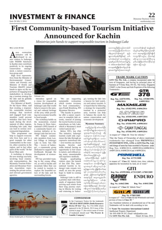 June 26-July 2, 2014
Myanmar Business Today
mmbiztoday.com
INVESTMENT & FINANCE 22
Myanmar Summary
TM
2 colx x 26 cm
Giti Notice
Ministries join hands to support responsible tourism in Indawgyi Lake
A
new ecotourism
initiative will be
developed to en-
sure visitors to Indawgyi
in Kachin state contribute
positively to its ongoing
conservation manage-
ment, a nature conserva-
tion group said.
-
tives from the Ministry of
Environmental Conser-
vation and Forestry and
hands to agree on the im-
portance of engaging local
stakeholders in develop-
ing a tourism strategy for
the lake and its globally
important wildlife.
Dr Sai Kyaw Ohne, said
that creating a responsi-
ble, sustainable tourism
strategy that involved
and engaged local com-
munities could prevent
mistakes that have been
made during the devel-
opment of other regions,
can lead to serious envi-
ronmental degradation.
help to support everyone
who lives here and is a
good example for other
communities in the coun-
try, other countries in the
region, and in fact other
Kyaw Ohne said.
A workshop to discuss
the new strategy was held,
involving local commu-
nity representatives, the
Myanmar Tourism Feder-
ation and Myanmar Tour-
ism Association repre-
senting the private sector,
and relevant government
agencies.
Wai Linn Kyaw
Attendees agreed on
a vision for responsible
tourism development at
help to conserve the natu-
ral and cultural heritage
of the area, while provid-
to local people.
The workshop builds on
the momentum created
by Fauna & Flora Inter-
national’s (FFI) launch of
a community-based eco-
tourism initiative at In-
FFI helped commu-
-
ton Village at Indawgyi
-
gyi’, a community group
dedicated to support local
livelihoods through the
development of ecotour-
ism.
FFI has provided train-
ing to the young villag-
ers, as well as kayaks and
mountain bikes that can
be rented to tourists to
explore the beautiful na-
ture of the lake and its
surrounding forests.
sustainable ecotourism
which creates revenues
says Frank Momberg, FFI
Myanmar Director.
-
-
ence in complete lake se-
renity, instead of joining
the tourist hordes in noisy
which is Myanmar’s most
Before FFI’s Inn Chit
Thu initiative, Indawgyi
tourists could only expe-
rience the lake through an
expensive motorboat ride
– now tourists can choose
kayaks, bicycles and
walks instead, having an
opportunity to feel closer
to nature, and without us-
ing noisy, unsustainable
and expensive methods.
Despite quadrupling
visitors since the launch
of Inn Chit Thu, inter-
national tourists to In-
small, an area the group
hope to build in coming
seasons.
a pristine state with thou-
sands of migratory birds
arriving each winter from
their long journey start-
ing in Siberia for resting
and wintering in Indaw-
gyi, turning the lake into
a heaven for bird watch-
ers and nature tourists. It
is hoped that by following
a strategy for responsible
tourism in a protected
area, tourism can help
to balance the needs for
nature conservation and
economic development.
Indawgyi Lake.
Flickr/Morgenstund
Brown-headed gulls at Shwemyintzu Pagoda at Indawgyi Lake.
BjornOlesen/FFI
 