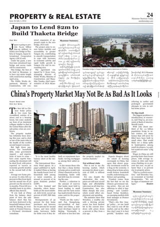 June 26-July 2, 2014
Myanmar Business Today
mmbiztoday.com
24PROPERTY & REAL ESTATE
Myanmar Summary
J
apan is going to pro-
vide ¥4.22 billion
($41.25 million) to
build a new bridge in Tha-
-
ternational Cooperation
Agency (JICA) said.
Under the grant, a new
four-lane extradosed type
bridge and access roads
will be constructed.
its kind in Myanmar, is
to have 253 metre length
with construction starting
April 2015.
The Public Works de-
partment, Ministry of
Construction, will con-
Zwe Wai struct expansion of ap-
proach roads to the new
bridge, JICA said.
The project aims to en-
sure better mobility and
accessibility in greater
to smooth transportation
to cope with increases
in economic activity and
-
rounding area.
The agreement was
managing director of
Public Works, Ministry of
Construction, and Masa-
hiko Tanaka, chief repre-
sentative of JICA Myan-
mar.
Pansodan bridge in Yangon which connects downtown to Thaketa.
WaiLinnKyaw
JICA
JICA Myanmar
T
-
nese home prices
in two years has
crystallised worries of a
messy end to a housing
boom, but some analysts
say fears of an imminent
collapse similar to that in
the United States after the
sub-prime crisis are over-
blown.
The property market
-
ing this year, and is cited
as one of the main risks to
the health of the world’s
second-largest economy.
But high down pay-
ments, low household
debt, some government
support – and expecta-
tions of more to come –
have some experts fore-
casting the downturn will
be short lived, with prices
expected to recover as
economic growth steadies
in the second half of the
year.
Average new home pric-
es across 70 cities fell 0.2
percent in May from April,
and the annual rise of 5.6
percent was the slowest in
13 months. Prices fell on a
monthly basis in 35 cities,
from the balance sheet
point of view, the only
balance sheet that has
not been destroyed is the
said Bo Zhuang, an econ-
omist at Trusted Sources,
a UK-based investment
consultant.
Xiaoyi Shao and
Koh Gui Qing
balance sheet at the mo-
The International Mon-
etary Fund agrees. In a
paper published in April,
it ranked China as having
the fourth-lowest level of
household debt among
11 Asian countries, at
around 12 percent of its
gross domestic product
(GDP).
In New Zealand and
Australia, where house-
holds are the most indebt-
ed, debt levels exceed 90
percent of GDP, IMF data
shows.
Downpayments of 30
purchases and between
60-70 percent for second
homes, and laws which
make borrowers liable
for debts even if they de-
fault on repayments have
banks viewing mortgages
as among their safest as-
sets.
It also means those who
fear that a sharp decline
in home prices would rock
inundating banks with
bad debt may be overstat-
ing the case.
Further, a reduction in
the amount of reserves
that banks must hold to
boost lending to small
has inadvertently freed up
some cash for the proper-
ty sector.
said Fan Xiongchong,
vice-president of Sun-
shine 100 China, a mid-
sized developer based in
the property market via
Not without risks
This is not to say the
housing market, which
accounts for about 15 per-
cent of GDP, is without
risks.
For one, despite the
moderation this year,
prices are still near record
rates near an all-time low.
Construction has also
fallen sharply this year,
-
ployment and spending.
The statistics show that
Wenzhou, a wealthy city
with a thriving private
sector, has been hardest
hit in the current slow-
down with prices down
4 percent in May from a
year ago.
Experts disagree about
the extent of housing
oversupply in China, but
agree that slower prop-
erty investment would be
a drag on the economy. A
sharp drop in home prices
would destroy household
wealth, undermining con-
the fact that we see the
Chinese government tak-
ing action - they are not
oblivious to what is hap-
an emerging markets debt
fund manager at Pioneer
Investments.
go’ policy... on one hand
market, and on the other
they don’t want it to hurt
referring to earlier and
prolonged government
attempts to rein in red-
hot home prices.
No big crash
The biggest problem is a
misallocation of resourc-
-
omist at Bank of America-
With only about one-
third of the 1.3 billion
population living in ur-
ban centres, too many
homes that will never be
small cities. That would
likely see a sharp spike
in bankruptcies among
Wages in China are still
growing faster than house
prices, with average in-
comes in cities and rural
areas climbing 10-12 per-
cent last year, on par or
faster than a 10 percent
rise in property prices.
-
an economist at Gavekal
no signs of imminent col-
Reuters
Myanmar Summary
Bloomberg
 
