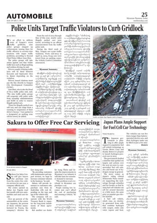 June 26-July 2, 2014
Myanmar Business Today
mmbiztoday.com
AUTOMOBILE 25
Myanmar Summary
Myanmar Summary
Ipolice groups stepped up
problems, according to Second
The police groups will take
action against cars that violate
and reckless driving, he said.
K10,000 and K500,000 ($10
to $500) depending on the
violation.
Drivers issued citations must
City Development Committee
will cooperate with police units
from township administrations
illegally parked cars.
will vary and can range from a
warning to suspension of their
a designated no parking zone
will be towed, he added.
Kyaw Min From the end of 2013 through
May of this year, nearly 1,900
illegally parked cars were
police unit.
During the third week of
violations. From end-2013 to
April 15, 2014, 8,154 cars were
towed from no parking zones,
the Vehicle Control Committee
announced.
ay;aqmif&rnfjzpfaMumif; ,if;u quf
Myanmar Summary
S
akura Car Sales Cen-
tre will give buyers
who purchase cars
from the centre free vehi-
cle services for one year, a
The centre opened on
Kabar Aye Pagoda road
last month with new auto-
mobiles and used cars for
sale.
Over 90 percent of the
automobiles at the centre
are Japanese, 80 percent
of those vehicles manu-
factured by Toyota, the
company’s director Ko
Kyaw Min Zaw Aung said.
with maintenance and sup-
port services, we hope to
increase consumer interest
Sakura will provide in-
surance to customers who
purchase cars from its
dealership with cost de-
pending on the type and
age of the vehicle sold.
The company will co-
operate with the World
Treasure Bank to organ-
ise the long-term install-
ments of these agree-
ments.
But another car dealer
Brand New
Service
Free
Service
Plan
Train
Free
Service
Ko Aung Thein said de-
spite the improvements in
Myanmar’s car industry it
will take time for consum-
er demand to increase.
-
rybody in Myanmar can
purchase a car.
People earning low in-
the cost of purchasing
said.
T
he Japanese gov-
ernment is plan-
support to popularise fuel
cell vehicle technology as
Toyota Motor Corp and
to launch hydrogen-pow-
ered cars in 2015.
The government drafted
a timeline that spelled out
targets and actions over
the next 25 years to com-
mercialise fuel cell vehi-
cles and boost use of hy-
drogen energy in general.
The move comes as
Democratic Party consid-
ers supporting the tech-
nology through subsidies
and tax breaks, so that by
2025 fuel cell vehicles can
sell for around $20,000
or a little more, the same
price as popular gas-elec-
tric hybrids.
A fuel cell vehicle,
which runs on electric-
ity generated from cells
that combine hydrogen
with oxygen, emits only
water vapour and heat.
Yoko Kubota
times longer than battery-
operated electric cars, and
their hydrogen tanks can
-
utes. Reuters
SherpaHossainy
A car service centre in Yangon.
SherpaHossainy
 