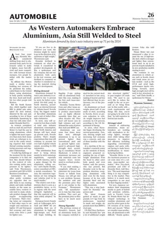 June 26-July 2, 2014
Myanmar Business Today
mmbiztoday.com
26AUTOMOBILE
Aluminium demand by Asia’s auto industry seen up 71 pct by 2016
A
bout four years
-
tor considered
shifting from steel to alu-
minium body parts for its
Genesis sedan to make
-
cient and more competi-
tive with German luxury
marques, two people fa-
miliar with the matter
said.
made a similar move,
building test versions of
its premium K9 sedan,
called K900 in the United
States, using aluminium
in body panels including
the door, hood and trunk
lid, two other people told
Reuters.
But the South Korean
duo, which together rank
opted for steel instead,
deterred by the cost and,
according to two of those
individuals, hamstrung by
close ties with sister steel-
As western carmakers
such as Audi AG and Ford
Motor Co lead the way in
using aluminium, which
is lighter but more expen-
sive than steel, their Asian
rivals are reluctant to in-
vest in the costly retool-
ing required that would
disrupt existing manufac-
turing processes and sup-
plier relationships.
the moment for the Asian
how they should behave
in this context of vehi-
cles coming under more
said Truls Thorstensen,
president and CEO of EFS
Business Consultancy.
Automakers in Asia
often prefer evolution-
ary upgrades that en-
able them to use existing
plants and make multiple
models on the same as-
sembly lines; western ri-
vals tend to make whole-
sale product changes that
require re-engineering
of factories. That’s forc-
ing Asian car companies
weight and emissions as
tighter US and European
fuel economy and emis-
sions rules drive a push
for lighter cars.
Hyunjoo Jin and
Meeyoung Cho whatever you want, the
decision might be easier
to go in the direction of al-
Thorstensen said.
comment on what ma-
terials it considered in
product development. At
Kia, a spokesman said
the company did not use
aluminium body parts
in K9 test versions, and
declined to comment on
whether it considered us-
ing the material during
the car’s development.
Rising demand
Aluminium demand by
Asia’s auto industry is ex-
pected to rise 71 percent
by 2016, far below a pro-
North America, accord-
ing to an internal forecast
by Atlanta-based Novelis
Corp, the biggest maker
-
dalco Industries.
In 2016, Asia will ac-
count for less than a tenth
of total auto industry
aluminium consumption,
while North America and
Europe will have about
45 percent each, Novelis
predicts. That’s despite
expectations that Asia will
continue to account for
over half of global vehicle
Automotive.
steel is being driven
mainly by strict emissions
regulations, especially
in North America, and is
a game changer for the
aluminium rolling sec-
senior consultant at CRU,
Asia, the emissions regu-
lations are less stringent
and vehicles tend to be
-
minium sheet is seen as a
prohibitive factor, so it’s
in regions with the most
stringent legislation ...
that this material will be
added.
European luxury brands
such as Volkswagen AG’s
Audi and BMW AG are
expanding their use of
aluminium in high-end,
high-margin cars. Ford
will begin building its
Marques
Kia
K
900 k 9
Audi Ford um;
EFS
Truls Thorstensen u
with an aluminium body
later this year, making it
-
ket vehicle.
Corp and other Asian au-
tomakers, however, most-
ly produce mass-market
assembly lines that are
often decades old. They
don’t sell luxury cars in
high volumes and can’t
demand the sorts of prices
that Audi and BMW can.
Aluminium can cost
some four times more
than steel, although
aluminium is up to 30
percent lighter than
conventional steel and
15 percent lighter com-
pared to advanced, high-
strength steel, accord-
ing to consultancy Wood
Mackenzie. A switch to
aluminium increases not
only materials costs but
requires heavy invest-
ment to overhaul produc-
tion lines.
-
Nissan, you will get into
a cost problem because
the numbers sold and
the premium price they
get is not similar to the
-
ers in Asia face that same
problem. They can’t get
the premium price so they
have to be much more
Heavy Hyundai
The previous version of
an aluminium hood, but
the company switched to
steel for the current mod-
el, launched in late 2013,
making it heavier and less
-
decessor, two of the peo-
ple said.
An aluminium car hood
weighs about half of one
made of steel, according
to Novelis. Every 10 per-
cent reduction in vehi-
cle weight improves fuel
economy by 6-8 percent,
according to the US De-
partment of Energy.
-
dai began developing the
current-generation Gen-
esis, shaving weight and
increasing fuel economy
was a concern, said one
of those familiar with the
matter.
At a meeting at the au-
tomaker’s research center
on the outskirts of Seoul,
engineers proposed ex-
panding the use of light-
weight aluminium from
the hood to other outer
body panels and even
frames, said the person,
who was present. But
-
position direction, swap-
ping aluminium with
steel even for the hood,
because of its ties with
higher costs associated
with aluminium.
-
person said.
The latest Genesis
gained as much as 390
pounds (177 kg) from its
predecessor, launched
in 2008, and weighs 181
pounds more than BMW’s
rival 535i.
US chief Dave Zuchows-
a lot of additional weight
to pass tougher US crash
we’d like to reduce the
weight in the car 10 per-
cent as we bring them
out. In this world, with ...
crash requirements and
things like that, you’re
not going to be able to do
Detroit last month.
Stronger steel
Instead of embracing
aluminium, Asian au-
tomakers are working
with steelmakers to de-
velop lighter, stronger
steel, while taking other
measures to improve
upgrading conventional
engines and parts with-
out having to make heavy
-
facturing facilities.
-
der enormous pressure to
cut costs since it’s a vol-
ume, mass-market car-
president and CEO of
-
thing is to stay competi-
tive in the market. They
believe it is much more
competitive to use steel
For now, Japanese car-
makers limit aluminium
mostly to parts of hybrid
and premium vehicles,
-
veloped technology to
combine aluminium and
steel for select parts in the
US versions of its Acura
we consider mass produc-
tion, all-aluminium is still
-
Reuters.
Nissan Motor last year
announced a plan to ex-
pand the use of high-ten-
sile steel, which is stronger
and lighter than conven-
tional steel, in up to 20
percent of parts installed in
its new production models
starting in 2017.
aluminium in vehicle ar-
eas such as hoods, doors
and trunk areas on cer-
tain models - such as the
GT-R and 370Z high-
performance sports cars.
Going forward, more
high-strength steel will be
used in key structural ar-
spokesman for Nissan.
Reuters
Myanmar Summary
 