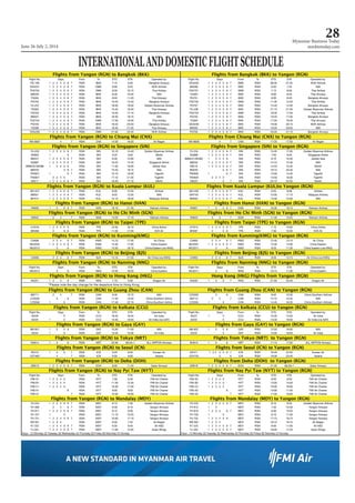 June 26-July 2, 2014
Myanmar Business Today
mmbiztoday.com
28
Fligghhtss ffroom Yanggon (RGNN) to Bangkok ((BKK) Fligghhtss ffroom Banggkok (BKKK) to Yaangon (RGN)
Flight No. DDayss From To ETD ETA Operated by: Flight No. DDayss From To ETD ETA Operated by:
PG 706 1 2 3 4 5 6 7 RGN BKK 7:15 9:30 Bangkok Airways DD4230 1 2 3 4 5 6 7 DMK RGN 06:30 07:55 NOK Airlines
DD4231 1 2 3 4 5 6 7 RGN DMK 8:00 9:45 NOK Airlines 8M336 1 2 3 4 5 6 7 BKK RGN 6:40 7:25 MAI
FD2752 1 2 3 4 5 6 7 RGN DMK 8:30 10:15 Thai AirAsia FD2751 1 2 3 4 5 6 7 DMK RGN 7:15 8:00 Thai AirAsia
8M335 1 2 3 4 5 6 7 RGN BKK 8:40 10:25 MAI TG303 1 2 3 4 5 6 7 BKK RGN 8:00 8:45 Thai Airways
TG304 1 2 3 4 5 6 7 RGN BKK 9:50 11:45 Thai Airways PG701 1 2 3 4 5 6 7 BKK RGN 8:50 9:40 Bangkok Airways
PG702 1 2 3 4 5 6 7 RGN BKK 10:45 12:40 Bangkok Airways FD2755 1 2 3 4 5 6 7 DMK RGN 11:35 12:20 Thai AirAsia
Y5-237 1 2 3 4 5 6 7 RGN BKK 18:05 19:50 Golden Myanmar Airlines PG707 1 2 3 4 5 6 7 BKK RGN 13:40 14:30 Bangkok Airways
TG302 1 2 3 4 5 6 7 RGN BKK 14:45 16:40 Thai Airways Y5-238 1 2 3 4 5 6 7 BKK RGN 21:10 21:55 Golden Myanmar Airlines
PG703 1 2 3 4 5 6 7 RGN BKK 15:20 17:15 Bangkok Airways FD2753 1 2 3 4 5 6 7 DMK RGN 16:35 17:20 Thai AirAsia
8M331 1 2 3 4 5 6 7 RGN BKK 16:30 18:15 MAI PG703 1 2 3 4 5 6 7 BKK RGN 16:45 17:35 Bangkok Airways
FD2754 1 2 3 4 5 6 7 RGN DMK 17:50 19:35 Thai AirAsia TG305 1 2 3 4 5 6 7 BKK RGN 17:55 18:40 Thai Airways
PG704 1 2 3 4 5 6 7 RGN BKK 18:25 20:20 Bangkok Airways DD4238 1 2 3 4 5 6 7 BKK RGN 19:30 20:15 NOK Airlines
TG306 1 2 3 4 5 6 7 RGN BKK 19:40 21:35 Thai Airways 8M332 1 2 3 4 5 6 7 BKK RGN 19:20 20:05 MAI
DD4239 1 2 3 4 5 6 7 RGN DMK 21:00 22:45 NOK Airlines PG705 1 2 3 4 5 6 7 BKK RGN 20:00 21:15 Bangkok Airways
FFligghhtss ffroomm Yangoon (RGN)) to Chiaang Maii (CNX) FFligghhtss ffroomm Chiangg Mai (CCNX) to YYangon (RGN)
W9-9607 4 7 RGN CNX 14:50 16:20 Air Bagan W9-9608 4 7 CNX RGN 17:20 17:50 Air Bagan
Flligghtss ffroom Yanggon (RGNN) to Sinngapore (SIN) Flligghtss ffroom Singaapore (SIN) to Yangon ((RGN)
Y5-233 1 2 3 4 5 6 7 RGN SIN 10:10 14:40 Golden Myanmar Airlines Y5-234 1 2 3 4 5 6 7 SIN RGN 15:35 17:05 Golden Myanmar Airlines
MI509 1 6 RGN SIN 0:25 5;00 SilkAir SQ998 1 2 3 4 5 6 7 SIN RGN 7:55 9:20 Singapore Airline
8M231 1 2 3 4 5 6 7 RGN SIN 8:30 13:00 MAI 8M6231/3K585 1 3 4 5 6 SIN RGN 9:10 10:40 Jetstar Asia
SQ997 1 2 3 4 5 6 7 RGN SIN 10:25 14:45 Singapore Airline 8M232 1 2 3 4 5 6 7 SIN RGN 14:10 15:40 MAI
8M6232/3K586 1 3 4 5 6 RGN SIN 11:30 16:05 Jetstar Asia MI518 1 2 3 4 5 6 7 SIN RGN 14:20 15:45 SilkAir
8M233 5 6 7 RGN SIN 13:45 18:15 MAI 8M235 5 6 7 SIN RGN 19:15 20:45 MAI
TR2827 1 6 7 RGN SIN 15:10 19:35 TigerAir TR2826 1 6 7 SIN RGN 13:00 14:30 TigerAir
TR2827 2 3 4 5 RGN SIN 17:10 21:35 TigerAir TR2826 2 3 4 5 SIN RGN 15:00 16:30 TigerAir
MI517 1 2 3 4 5 6 7 RGN SIN 16:40 21:15 SilkAir MI520 5 7 SIN RGN 22:10 23:35 SilkAir
FFliightts frromm Yangonn (RGN) tto Kualaa Lumpuur (KUL) Fligghtts frroomm Kuala LLumpur (KUL)too Yangonn (RGN)
AK1427 1 2 3 4 5 6 7 RGN KUL 8:30 12:50 AirAsia AK1426 1 2 3 4 5 6 7 KUL RGN 6:55 8:00 AirAsia
8M501 1 2 3 4 5 6 7 RGN KUL 8:55 12:55 MAI MH740 1 2 3 4 5 6 7 KUL RGN 10:05 11:15 Malaysia Airlines
MH741 1 2 3 4 5 6 7 RGN KUL 12:15 16:30 Malaysia Airlines 8M502 1 2 3 4 5 6 7 KUL RGN 14:00 15:00 MAI
Fligghtts frrom Yanngon (RGGN) to HHanoi (HHAN) Fligghtts frrom Hannoi (HANN) to Yanngon (RRGN)
VN956 1 3 5 6 7 RGN HAN 19:10 21:30 Vietnam Airlines VN957 1 3 5 6 7 HAN RGN 16:35 18:10 Vietnam Airlines
Flligghhtss ffroomm Yangon (RGN) to Ho CChi Minhh (SGN) Flligghhtss ffroomm Ho Chii Minh (SSGN) to Yangonn (RGN)
VN942 2 4 7 RGN SGN 14:25 17:10 Vietnam Airlines VN943 2 4 7 SGN RGN 11:40 13:25 Vietnam Airlines
Flligghtss ffrom Yanngon (RGGN) to TTaipei (TTPE) Flligghtss ffrom Taipei (TPEE) to Yanngon (RGN)
CI7916 1 2 3 4 5 6 RGN TPE 10:50 16:10 China Airline CI7915 1 2 3 4 5 6 7 TPE RGN 7:15 10:05 China Airline
BR288 2 5 6 RGN TPE 11:35 17:20 EVA Air BR287 2 5 6 TPE RGN 7:30 10:35 EVA Air
Flligghhtss ffroom Yanggon (RGNN) to Kunming(KMG) Flligghhtss ffroom Kunmming(KMMG) to Yangon ((RGN)
CA906 2 3 4 6 7 RGN KMG 14:15 17:35 Air China CA905 2 3 4 6 7 KMG RGN 12:40 13:15 Air China
MU2032 1 2 3 4 5 6 7 RGN KMG 14:40 17:55 China Eastern MU2031 1 2 3 4 5 6 7 KMG RGN 13:30 14:00 China Eastern
MU2012 3 6 RGN KMG 12:20 18:10 China Eastern (via NNG) MU2011 3 6 KMG RGN 8:25 11:30 China Eastern (via NNG)
Flligghtss from Yanngon (RGGN) to BBeijing (BJS) Flligghtss from Beijjing (BJSS) to Yanngon (RRGN)
CA906 2 3 4 6 7 RGN BJS 14:15 21:55 Air China (via KMG) CA905 2 3 4 6 7 BJS RGN 8:05 13:15 Air China (via KMG)
Fligghhtss ffroom Yanggon (RGNN) to Naanning (NNG) Fligghhtss ffroom Nannning (NNNG) to Yaangon ((RGN)
Flight No. DDayss From To ETD ETA Operated by: Flight No. DDayss From To ETD ETA Operated by:
MU2012 3 6 RGN NNG 12:20 16:25 China Eastern MU2011 3 6 NNG RGN 10:15 11:30 China Eastern
FFligghhtss ffroomm Yangoon (RGN)) to Honng Kong (HKG) HHonngg KKoong (HKG) Flights from Yaangon ((RGN)
KA251 1 2 4 6 RGN HKG 1:10 5:35 Dragon Air KA250 1 3 5 7 HKG RGN 21:50 23:45 Dragon Air
*PPleaasee noote thee dday change for the deparrture time too Hong Kongg.
Flligghhtss ffroomm Yangon (RGN) to Guanng Zhouu (CAN) Flligghhtss ffroomm Guang Zhou (CCAN) to Yangonn (RGN)
8M711 2 4 7 RGN CAN 8:40 13:15 MAI CZ3055 3 6 CAN RGN 8:40 10:30 China Southern Airlines
CZ3056 3 6 RGN CAN 11:20 15:50 China Southern Airline 8M712 2 4 7 CAN RGN 14:15 15:45 MAI
CZ3056 1 5 RGN CAN 17:40 22:15 China Southern Airline CZ3055 1 5 CAN RGN 14:45 16:35 China Southern Airlines
FFlighhts ffroom Yanggon (RGN) to Koolkata (CCCU) FFlighhts ffroom Kolkkata (CCUU) to Yaangon (RRGN)
Flight No. DDayss From To ETD ETA Operated by: Flight No. DDayss From To ETD ETA Operated by:
AI228 5 RGN CCU 18:45 19:45 Air India AI227 1 5 CCU RGN 10:35 13:20 Air India
AI234 1 5 RGN CCU 13:40 16:55 Air India (via GAY) AI233 5 CCU RGN 13:30 18:00 Air India (via GAY)
Fligghhtss ffrom Yanngon (RGGN) to GGaya (GAAY) Fligghhtss ffrom Gayya (GAY) to Yanngon (RGGN)
8M 601 1 3 5 6 RGN GAY 10:30 11:50 MAI 8M 602 1 3 5 6 GAY RGN 12:50 16:00 MAI
AI234 1 5 RGN GAY 13:40 15:00 Air India AI233 5 GAY RGN 15:00 18:00 Air India
Fligghtts frrom Yanngon (RGGN) to TTokyo (NNRT) FFliightts frrom Tokkyo (NRTT) to Yaangon (RRGN)
NH914 1 3 6 RGN NRT 22:00 06:40+1 ALL NIPPON Airways NH913 1 3 6 NRT RGN 11:10 17:05 ALL NIPPON Airways
FFligghhtss ffrom Yanngon (RGGN) to SSeoul (ICCN) FFligghhtss ffrom Seooul (ICN)) to Yanngon (RGGN)
KE472 1 3 5 7 RGN ICN 0:05 8:00 Korean Air KE471 1 2 3 4 5 6 7 ICN RGN 18:40 22:55 Korean Air
OZ7463 4 7 RGN ICN 0:50 8:50 Asiana OZ4753 3 6 ICN RGN 19:30 23:40 Asiana
Flligghtss ffrom Yanngon (RGGN) to DDoha (DOOH) Flightts frrom Dohha (DOH) to Yangon (RRGN)
QR619 1 2 3 4 5 6 7 RGN DOH 8:00 11:45 Qatar Airways QR618 1 2 3 4 5 6 7 DOH RGN 21:05 06:29+1 Qatar Airways
Flligghhtss ffroomm Yangon (RGN) to Nay Pyi Taww (NYT) Flligghhtss ffroomm Nay Pyyi Taw (NNYT) to Yangonn (RGN)
Flight No. DDayss From To ETD ETA Operated by: Flight No. DDayss From To ETD ETA Operated by:
FMI-A1 1 2 3 4 5 RGN NYT 7:30 8:30 FMI Air Charter FMI-A2 1 2 3 4 5 NYT RGN 8:50 9:50 FMI Air Charter
FMI-B1 1 2 3 4 5 RGN NYT 11:30 12:30 FMI Air Charter FMI-B2 1 2 3 4 5 NYT RGN 13:00 14:00 FMI Air Charter
FMI-C1 1 2 3 4 5 RGN NYT 16:30 17:30 FMI Air Charter FMI-C2 1 2 3 4 5 NYT RGN 18:00 19:00 FMI Air Charter
FMI-A1 6 RGN NYT 8:00 9:00 FMI Air Charter FMI-A2 6 NYT RGN 10:00 11:00 FMI Air Charter
FMI-A1 7 RGN NYT 15:30 16:30 FMI Air Charter FMI-A2 7 NYT RGN 17:00 18:00 FMI Air Charter
FFliightts frrom Yangoon (RGN) to Manndalay ((MDY) FFliightts frrom Manddalay (MDDY) to YYangon (RGN)
Y5-234 1 2 3 4 5 6 7 RGN MDY 6:15 7:30 Golden Myanmar Airlines Y5-233 1 2 3 4 5 6 7 MDY RGN 8:10 9:25 Golden Myanmar Airlines
YH 909 2 4 6 7 RGN MDY 6:30 8:10 Yangon Airways YH 910 1 3 MDY RGN 7:40 10:30 Yangon Airways
YH 917 1 2 3 4 5 6 7 RGN MDY 6:10 8:30 Yangon Airways YH 918 1 2 3 4 6 7 MDY RGN 8:30 10:25 Yangon Airways
YH 727 1 5 RGN MDY 11:15 13:25 Yangon Airways YH 728 1 5 MDY RGN 9:10 11:05 Yangon Airways
YH 731 1 2 3 4 5 6 7 RGN MDY 15:00 17:10 Yangon Airways YH 732 1 2 3 4 5 6 MDY RGN 17:10 19:15 Yangon Airways
W9 501 1 2 3 4 RGN MDY 6:00 7:25 Air Bagan W9 502 1 2 3 4 MDY RGN 16:10 18:15 Air Bagan
K7 222 1 2 3 4 5 6 7 RGN MDY 6:30 8:40 Air KBZ K7 223 1 2 3 4 5 6 7 MDY RGN 9:00 11:05 Air KBZ
YJ 201 1 2 3 4 5 6 7 RGN MDY 11:30 12:55 Asian Wings YJ 202 1 2 3 4 5 6 7 MDY RGN 16:00 17:25 Asian Wings
Days - (1) Monday (2) TTueesdaay (33) WWeddnessdaay (4) Thursdayy (5) Friday (6) SSaturday (7) Suunday Days - (1) Monday (2) TTueesdaay (33) WWeddnessdaay (4) Thursdayy (5) Friday (6) SSaturday (7) Suunday
 