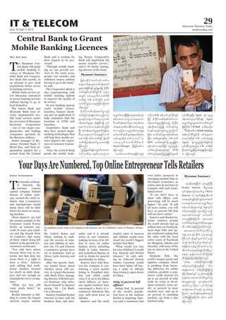 June 26-July 2, 2014
Myanmar Business Today
mmbiztoday.com
IT & TELECOM 29
Myanmar Summary
T
he Myanmar Cen-
tral Bank will grant
mobile banking li-
cences to Myanmar Ori-
ental Bank and Coopera-
tive Bank this month, in
an attempt to give rural
populations better access
to banking services.
Mobile bank services al-
low Myanmar customers
to access banking services
without having to go to
local branches.
The Innwa Bank and
Myawady Bank have al-
ready implemented mo-
bile bank services under
the provision of Myanmar
Economic Cooperation
– one of two major con-
glomerates and holding
companies operated by
the Burmese military.
Senior manager of My-
anmar Oriental Bank, U
Myint Zaw, said their or-
ganisation applied for a
permit from the Central
May Soe San Bank and is waiting for
their request to be pro-
cessed.
-
ing we can provide ser-
vices to the rural areas,
people can transfer and
withdraw money without
he said.
The Cooperative Bank is
also experimenting with
mobile banking options
to improve the quality of
its service.
Its new banking options
could include money-
transfers, balance check-
ing and an application to
locations of ATMs and
branches.
Cooperative Bank said
they have started imple-
menting technologies that
will help their mobile ser-
vices improve the experi-
ence of customer transac-
tions.
grants the mobile bank-
ing licence, Cooperative
Bank will implement the
said U Pe Myint, manag-
ing director of the bank.
CB
Seniar Manager
jcif;? bPftyfaiGpm&if;ppfaq;
jcif;? bPfaiGpm&if;rS CB bPf
MPU
ATM
Agent
Agent
&SdaMumif; CB Bank
Mobile Banking
ay;r,fqdk&if CB
Agent
CB
T
he founder of Rock-
et Internet, the
German venture
capital company behind
dozens of online start-
ups, warned the retail in-
dustry that e-commerce
and smartphones would
mean there will be little
future for stores in emerg-
ing markets.
Oliver Samwer, 40, told
the annual summit of the
Consumer Goods Forum
(CGF), an industry net-
work of some 400 retail-
ers and big brands from
70 countries, that many
of them risked being left
behind as the growth of e-
commerce accelerates.
because there was no In-
ternet, but that does not
mean there is a right to
said, adding that tradi-
tional retailers focused
too much on older shop-
pers and not enough on
smartphone-savvy young-
sters.
warned.
Rocket Internet is bid-
ding to create the largest
internet empire outside
Emma Thomasson
the United States and
China, seeking to repli-
cate the success of Ama-
zon and Alibaba in mar-
kets the US and Chinese
e-commerce groups have
yet to dominate, such as
Russia.
After his speech, Sam-
wer traded blows about
whether stores will sur-
vive, in a panel discussion
with Mark Price, manag-
ing director of British gro-
cer Waitrose, who intro-
duced himself to Samwer
Samwer founded Rocket
Internet in 2007 with his
brothers Marc and Alex-
ander and it is already
active in 102 countries,
making revenue of $1 bil-
lion in 2013 via online
fashion stores including
well as Jumia for general
merchandise in Africa.
Sources have told Reu-
ters the company is con-
sidering a stock market
listing in Frankfurt later
this year which could
value it at up to €5 billion
($6.8 billion), as buoy-
ant capital markets have
year, with most focus on
Alibaba.
Samwer said the stock
market value of Amazon
and Alibaba would soon
dwarf the world’s biggest
retailer Wal-Mart.
for your children? I would
buy Amazon and Rocket
-
ing he believed French
retailer Carrefour would
-
ing a stake in Alibaba
than trying to open stores
in China.
Only 10 percent left
Noting that 75 percent
of the world’s popula-
tion lives in the markets
Rocket is targeting, Sam-
wer said e-commerce had
even better prospects in
emerging markets than in
developed economies, as
online sites do not have to
compete with such estab-
lished stores.
percentage will be much
all move online, you will
have 10 percent left that
Samwer said Rocket In-
ternet ventures around
the world already had 44
million fans on Facebook,
more than Nike and Ap-
ple combined, noting that
the cities with the most
active users of Facebook
are Bangkok, Jakarta and
Istanbul, with none of the
top 10 cities in the United
States.
Deutsche Post, the
world’s largest postal and
logistics company which
-
ing deliveries for online
retailers, predicts e-com-
merce could account for
up to 40 percent of total
trade by 2025 in devel-
oped countries, from un-
der 10 percent in most
markets now, and up to
30 percent in emerging
markets, up from a tiny
fraction today.
Rocket Internet
Oliver
Samwer
SoeZeyaTun/Reuters
US.
DavidPaulMorris/Bloomberg
Myanmar Summary
 